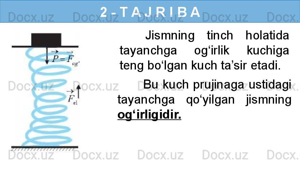 2 - T A J R I B A
Jismning  tinch  holatida 
tayanchga  og‘irlik  kuchiga 
teng bo‘lgan kuch ta’sir etadi. 
Bu  kuch  prujinaga  ustidagi 
tayanchga  qo‘yilgan  jismning 
og‘irligidir. 