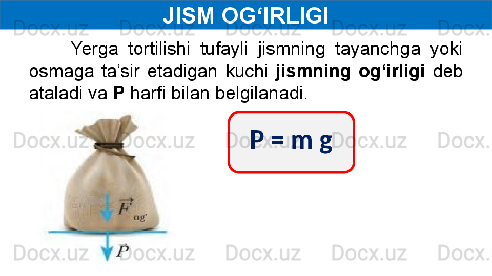 JISM OG‘IRLIGI
Yerga  tortilishi  tufayli  jismning  tayanchga  yoki 
osmaga  ta’sir  etadigan  kuchi  jismning  og‘irligi  deb 
ataladi va  P  harfi bilan belgilanadi.
P = m g 