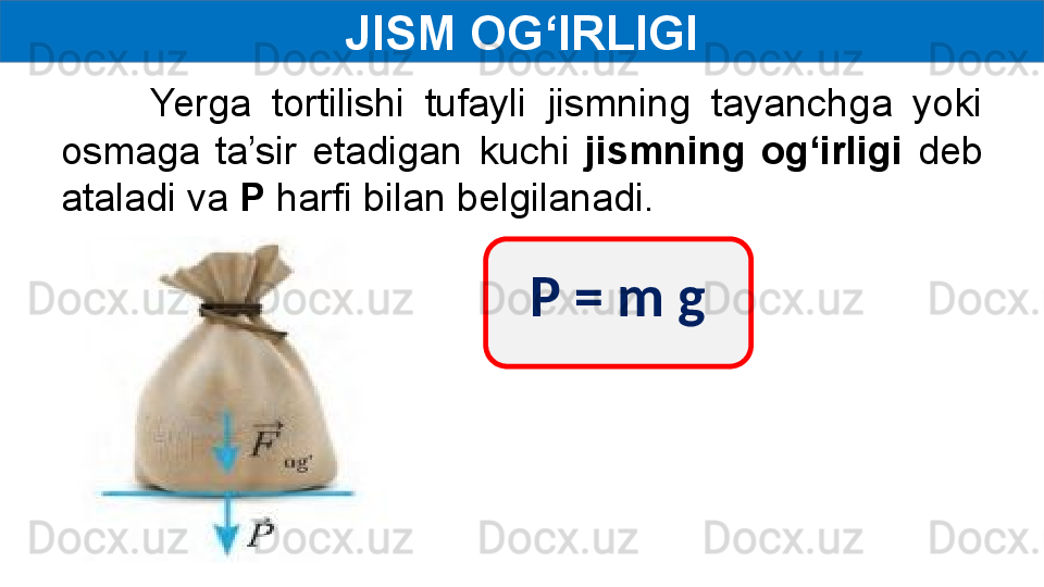 JISM OG‘IRLIGI
Yerga  tortilishi  tufayli  jismning  tayanchga  yoki 
osmaga  ta’sir  etadigan  kuchi  jismning  og‘irligi  deb 
ataladi va  P  harfi bilan belgilanadi.
P = m g