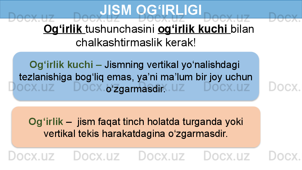 JISM OG‘IRLIGI
Og‘irlik  tushunchasini  og‘irlik kuchi  bilan 
chalkashtirmaslik kerak!
Og‘irlik kuchi  –  Jismning vertikal yo‘nalishdagi 
tezlanishiga bog‘liq emas, ya’ni ma’lum bir joy uchun 
o‘zgarmasdir.
Og‘irlik  –  jism faqat tinch holatda turganda yoki 
vertikal tekis harakatdagina o‘zgarmasdir.   