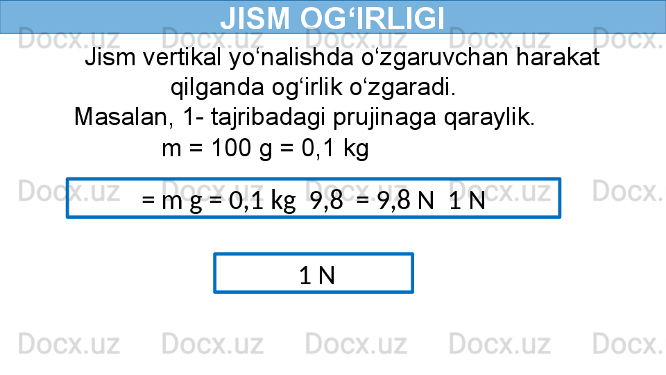 JISM OG‘IRLIGI
Jism vertikal yo‘nalishda o‘zgaruvchan harakat 
qilganda og‘irlik o‘zgaradi.
Masalan, 1- tajribadagi prujinaga qaraylik.
m = 100 g = 0,1 kg 
= m g = 0,1 kg  9,8  = 9,8 N   1 N
  1 N 