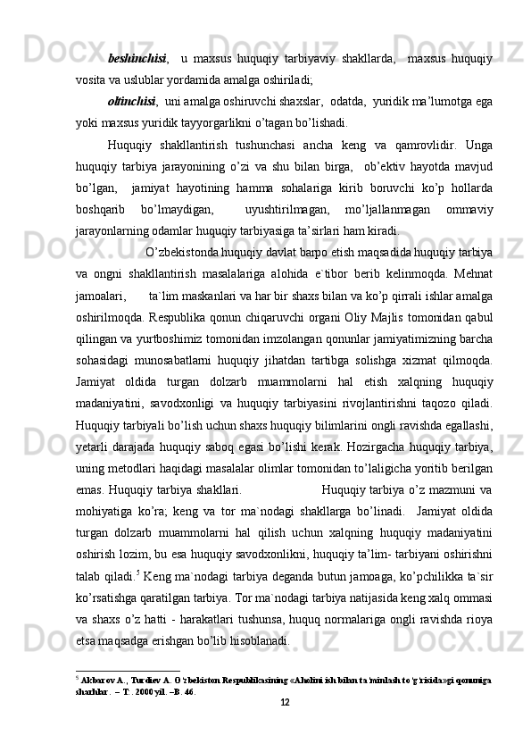 bеshinchisi ,     u   maхsus   huquqiy   tarbiyaviy   shakllarda,     maхsus   huquqiy
vоsita va uslublar yordamida amalga оshiriladi;
оltinchisi ,  uni amalga оshiruvchi shaхslar,  оdatda,  yuridik ma’lumоtga ega
yoki maхsus yuridik tayyorgarlikni o’tagan bo’lishadi.
Huquqiy   shakllantirish   tushunchasi   ancha   kеng   va   qamrоvlidir.   Unga
huquqiy   tarbiya   jarayonining   o’zi   va   shu   bilan   birga,     оb’еktiv   hayotda   mavjud
bo’lgan,     jamiyat   hayotining   hamma   sоhalariga   kirib   bоruvchi   ko’p   hоllarda
bоshqarib   bo’lmaydigan,     uyushtirilmagan,   mo’ljallanmagan   оmmaviy
jarayonlarning оdamlar huquqiy tarbiyasiga ta’sirlari ham kiradi.
             O’zbekistonda huquqiy davlat barpo etish maqsadida huquqiy tarbiya
va   ongni   shakllantirish   masalalariga   alohida   e`tibor   berib   kelinmoqda.   Mehnat
jamoalari,       ta`lim maskanlari va har bir shaxs bilan va ko’p qirrali ishlar amalga
oshirilmoqda. Respublika  qonun chiqaruvchi  organi  Oliy Majlis  tomonidan qabul
qilingan va yurtboshimiz tomonidan imzolangan qonunlar jamiyatimizning barcha
sohasidagi   munosabatlarni   huquqiy   jihatdan   tartibga   solishga   xizmat   qilmoqda.
Jamiyat   oldida   turgan   dolzarb   muammolarni   hal   etish   xalqning   huquqiy
madaniyatini,   savodxonligi   va   huquqiy   tarbiyasini   rivojlantirishni   taqozo   qiladi.
Huquqiy tarbiyali bo’lish uchun shaxs huquqiy bilimlarini ongli ravishda egallashi,
yetarli   darajada   huquqiy   saboq   egasi   bo’lishi   kerak.   Hozirgacha   huquqiy   tarbiya,
uning metodlari haqidagi masalalar olimlar tomonidan to’laligicha yoritib berilgan
emas.  Huquqiy  tarbiya  shakllari.                                    Huquqiy tarbiya  o’z  mazmuni   va
mohiyatiga   ko’ra;   keng   va   tor   ma`nodagi   shakllarga   bo’linadi.     Jamiyat   oldida
turgan   dolzarb   muammolarni   hal   qilish   uchun   xalqning   huquqiy   madaniyatini
oshirish lozim, bu esa huquqiy savodxonlikni, huquqiy ta’lim- tarbiyani oshirishni
talab qiladi. 5
  Keng ma`nodagi tarbiya deganda butun jamoaga, ko’pchilikka ta`sir
ko’rsatishga qaratilgan tarbiya. Tor ma`nodagi tarbiya natijasida keng xalq ommasi
va  shaxs   o’z  hatti   -   harakatlari   tushunsa,   huquq  normalariga   ongli   ravishda   rioya
etsa maqsadga erishgan bo’lib hisoblanadi. 
5
 Akbarov A., Turdiev A. O‘zbekiston Respublikasining «Aholini ish bilan ta’minlash to‘g‘risida»gi qonuniga
sharhlar.  – T:. 2000 yil. –B. 46.
12 