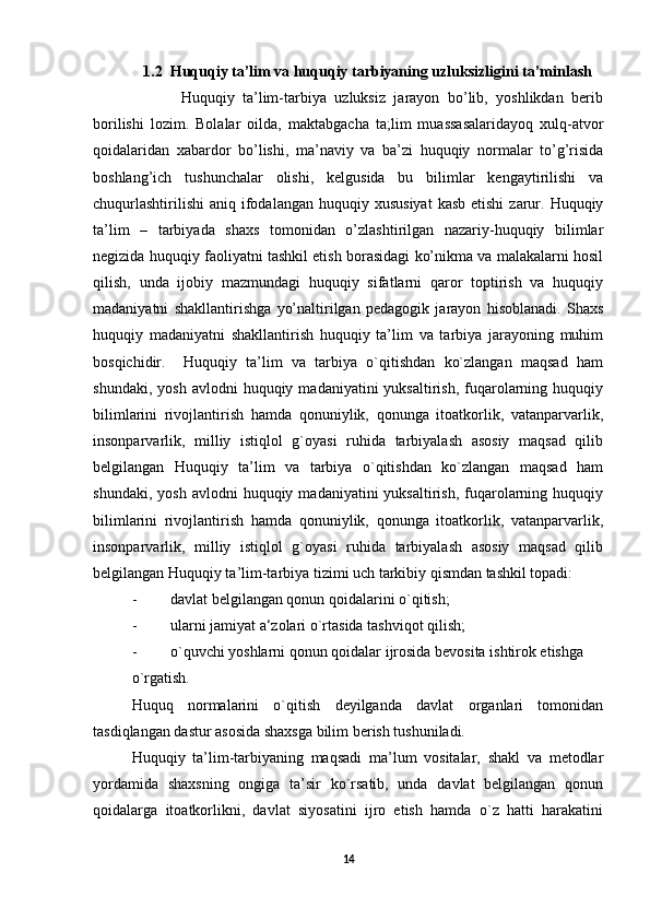 1.2   Huquqiy ta’lim va huquqiy tarbiyaning uzluksizligini ta’minlash
            Huquqiy   ta’lim-tarbiya   uzluksiz   jarayon   bo’lib,   yoshlikdan   berib
borilishi   lozim.   Bolalar   oilda,   maktabgacha   ta;lim   muassasalaridayoq   xulq-atvor
qoidalaridan   xabardor   bo’lishi,   ma’naviy   va   ba’zi   huquqiy   normalar   to’g’risida
boshlang’ich   tushunchalar   olishi,   kelgusida   bu   bilimlar   kengaytirilishi   va
chuqurlashtirilishi  aniq  ifodalangan  huquqiy  xususiyat  kasb  etishi  zarur. Huquqiy
ta’lim   –   tarbiyada   shaxs   tomonidan   o’zlashtirilgan   nazariy-huquqiy   bilimlar
negizida huquqiy faoliyatni tashkil etish borasidagi ko’nikma va malakalarni hosil
qilish,   unda   ijobiy   mazmundagi   huquqiy   sifatlarni   qaror   toptirish   va   huquqiy
madaniyatni   shakllantirishga   yo’naltirilgan   pedagogik   jarayon   hisoblanadi.   Shaxs
huquqiy   madaniyatni   shakllantirish   huquqiy   ta’lim   va   tarbiya   jarayoning   muhim
bosqichidir.     Huquqiy   ta’lim   va   tarbiya   o`qitishdan   ko`zlangan   maqsad   ham
shundaki,  yosh   avlodni   huquqiy  madaniyatini   yuksaltirish,  fuqarolarning  huquqiy
bilimlarini   rivojlantirish   hamda   qonuniylik,   qonunga   itoatkorlik,   vatanparvarlik,
insonparvarlik,   milliy   istiqlol   g`oyasi   ruhida   tarbiyalash   asosiy   maqsad   qilib
belgilangan   Huquqiy   ta’lim   va   tarbiya   o`qitishdan   ko`zlangan   maqsad   ham
shundaki,  yosh   avlodni   huquqiy  madaniyatini   yuksaltirish,  fuqarolarning  huquqiy
bilimlarini   rivojlantirish   hamda   qonuniylik,   qonunga   itoatkorlik,   vatanparvarlik,
insonparvarlik,   milliy   istiqlol   g`oyasi   ruhida   tarbiyalash   asosiy   maqsad   qilib
belgilangan Huquqiy ta’lim-tarbiya tizimi uch tarkibiy qismdan tashkil topadi:
- davlat belgilangan qonun qoidalarini o`qitish; 
- ularni jamiyat a‘zolari o`rtasida tashviqot qilish; 
- o`quvchi yoshlarni qonun qoidalar ijrosida bevosita ishtirok etishga 
o`rgatish. 
Huquq   normalarini   o`qitish   deyilganda   davlat   organlari   tomonidan
tasdiqlangan dastur asosida shaxsga bilim berish tushuniladi.  
Huquqiy   ta’lim-tarbiyaning   maqsadi   ma’lum   vositalar,   shakl   va   metodlar
yordamida   shaxsning   ongiga   ta’sir   ko`rsatib,   unda   davlat   belgilangan   qonun
qoidalarga   itoatkorlikni,   davlat   siyosatini   ijro   etish   hamda   o`z   hatti   harakatini
14 