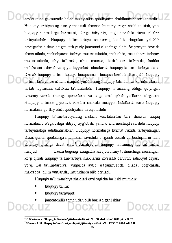 davlat talabiga muvofiq holda tanlay olish qobiliyatini shakllantirishdan iboratdir 6
.
Huquqiy   tarbiyaning   asosiy   maqsadi   shaxsda   huquqiy   ongni   shakllantirish,   yani
huquqiy   normalarga   hurmatni,   ularga   ixtiyoriy,   ongli   ravishda   rioya   qilishni
tarbiyalashdir.   Huquqiy   ta‘lim-tarbiya   shaxsning   bolalik   chogidan   yetuklik
davrigacha o`tkaziladigan tarbiyaviy jarayonni o`z ichiga oladi. Bu jarayon davrida
shaxs oilada, maktabgacha tarbiya muassasalarida,  maktabda, maktabdan tashqari
muassasalarda,   oliy   ta’limda,   o`rta   maxsus,   kasb-hunar   ta’limida,   kadrlar
malakasini oshirish va qayta tayyorlash idoralarida huquqiy ta’lim - tarbiya oladi.
Demak   huquqiy   ta‘lim-   tarbiya   bosqichma   -   bosqich   beriladi.   Bosqichli   huquqiy
ta’lim-   tarbiya   berishdan   maqsad   yoshlarning   huquqiy   bilimlar   va   ko`nikmalarini
tarkib   toptirishni   uzluksiz   ta’minlashdir.   Huquqiy   ta’limning   oldiga   qo`yilgan
umumiy   vazifa   shaxsga   qonunlarni   va   unga   amal   qilish   yo`llarini   o`rgatish.
Huquqiy   ta‘limning   yuridik   vazifasi   shaxsda   muayyan   holatlarda   zarur   huquqiy
normalarni qo`llay olish qobiliyatini tarbiyalashdir.         
Huquqiy   ta’lim-tarbiyaning   muhim   vazifalaridan   biri   shaxsda   huquq
normalarini o`rganishga ehtiyoj uyg`otish, ya’ni o`zini mustaqil ravishda huquqiy
tarbiyalashga   odatlantirishdir.   Huquqiy   normalarga   hurmat   ruxida   tarbiyalangan
shaxs   qonun-qoidalarga   muntazam   ravishda   o`rganib   boradi   va   boshqalarni   ham
shunday   qilishga   davat   etadi 7
.   Amaliyotda   huquqiy   ta’limning   har   xil   turlari
mavjud.                         Lekin bugungi kungacha aniq bir ilmiy tushunchaga asosangan,
ko`p  qirrali  huquqiy  ta’lim-tarbiya  shakllarini  ko`rsatib   beruvchi   adabiyot   deyarli
yo‘q.   Bu   ta’lim-tarbiya,   yuqorida   aytib   o`tganimizdek,   oilada,   bog‘chada,
maktabda, bilim yurtlarida, institutlarda olib boriladi. 
Huquqiy ta’lim-tarbiya shakllari quyidagicha bo`lishi mumkin:
 huquqiy bilim; 
 huquqiy tashviqot;    
 jamoatchilik tomonidan olib boriladigan ishlar  
6
  O.Karimova. “Huquq ta’limini o’qitish metodikasi” T:. “O’zbekiston” 2011 yil. – B. 26. 
7
  Islomov Z.M. Huquq tushunchasi, mohiyati, ijtimoiy vazifasi. –T.: TDYUI, 2004. –B. 138.
15 