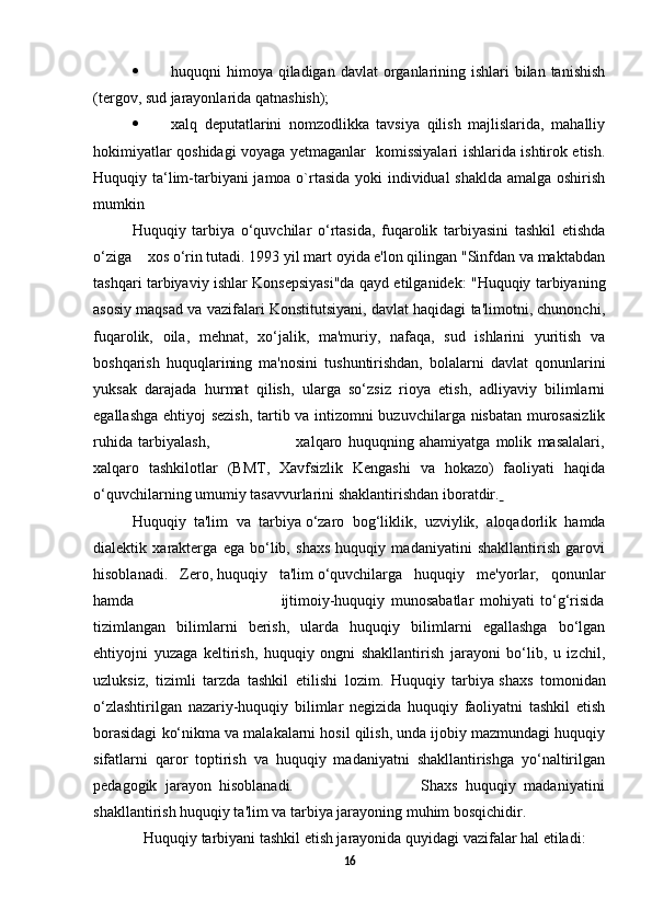  huquqni  himoya qiladigan davlat  organlarining ishlari  bilan tanishish
(tergov, sud jarayonlarida qatnashish);        
 xalq   deputatlarini   nomzodlikka   tavsiya   qilish   majlislarida,   mahalliy
hokimiyatlar qoshidagi voyaga yetmaganlar   komissiyalari ishlarida ishtirok etish.
Huquqiy ta‘lim-tarbiyani  jamoa o`rtasida yoki  individual  shaklda amalga oshirish
mumkin
Huquqiy   tarbiya   o‘quvchilar   o‘rtasida,   fuqarolik   tarbiyasini   tashkil   etishda
o‘ziga      xos o‘rin tutadi. 1993 yil mart oyida e'lon qilingan "Sinfdan va maktabdan
tashqari tarbiyaviy ishlar Konsepsiyasi"da qayd etilganidek: "Huquqiy tarbiyaning
asosiy maqsad va vazifalari Konstitutsiyani, davlat haqidagi ta'limotni, chunonchi,
fuqarolik,   oila,   mehnat,   xo‘jalik,   ma'muriy,   nafaqa,   sud   ishlarini   yuritish   va
boshqarish   huquqlarining   ma'nosini   tushuntirishdan,   bolalarni   davlat   qonunlarini
yuksak   darajada   hurmat   qilish,   ularga   so‘zsiz   rioya   etish,   adliyaviy   bilimlarni
egallashga ehtiyoj sezish, tartib va intizomni buzuvchilarga nisbatan murosasizlik
ruhida   tarbiyalash,                               xalqaro   huquqning   ahamiyatga   molik   masalalari,
xalqaro   tashkilotlar   (BMT,   Xavfsizlik   Kengashi   va   hokazo)   faoliyati   haqida
o‘quvchilarning umumiy tasavvurlarini   shaklantirishdan iboratdir .  
Huquqiy   ta'lim   va   tarbiya   o‘zaro   bog‘liklik,   uzviylik,   aloqadorlik   hamda
dialektik   xarakterga   ega   bo‘lib,   shaxs   huquqiy   madaniyatini   shakllantirish   garovi
hisoblanadi.   Zero,   huquqiy   ta'lim   o‘quvchilarga   huquqiy   me'yorlar,   qonunlar
hamda                                                 ijtimoiy-huquqiy   munosabatlar   mohiyati   to‘g‘risida
tizimlangan   bilimlarni   berish,   ularda   huquqiy   bilimlarni   egallashga   bo‘lgan
ehtiyojni   yuzaga   keltirish,   huquqiy   ongni   shakllantirish   jarayoni   bo‘lib,   u   izchil,
uzluksiz,   tizimli   tarzda   tashkil   etilishi   lozim.   Huquqiy   tarbiya   shaxs   tomonidan
o‘zlashtirilgan   nazariy-huquqiy   bilimlar   negizida   huquqiy   faoliyatni   tashkil   etish
borasidagi ko‘nikma va malakalarni hosil qilish, unda ijobiy mazmundagi huquqiy
sifatlarni   qaror   toptirish   va   huquqiy   madaniyatni   shakllantirishga   yo‘naltirilgan
pedagogik   jarayon   hisoblanadi.                                 Shaxs   huquqiy   madaniyatini
shakllantirish huquqiy ta'lim va tarbiya jarayoning muhim bosqichidir.
   Huquqiy tarbiyani tashkil etish jarayonida quyidagi vazifalar hal etiladi:
16 