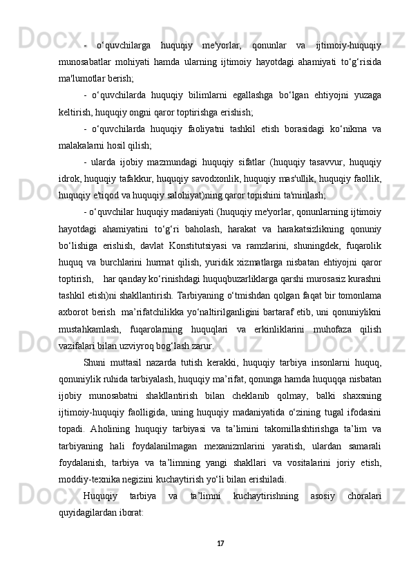-   o‘quvchilarga   huquqiy   me'yorlar,   qonunlar   va   ijtimoiy-huquqiy
munosabatlar   mohiyati   hamda   ularning   ijtimoiy   hayotdagi   ahamiyati   to‘g‘risida
ma'lumotlar berish;
-   o‘quvchilarda   huquqiy   bilimlarni   egallashga   bo‘lgan   ehtiyojni   yuzaga
keltirish, huquqiy ongni qaror toptirishga erishish;
-   o‘quvchilarda   huquqiy   faoliyatni   tashkil   etish   borasidagi   ko‘nikma   va
malakalarni hosil qilish;
-   ularda   ijobiy   mazmundagi   huquqiy   sifatlar   (huquqiy   tasavvur,   huquqiy
idrok, huquqiy tafakkur, huquqiy savodxonlik, huquqiy mas'ullik, huquqiy faollik,
huquqiy e'tiqod va huquqiy salohiyat)ning qaror topishini ta'minlash;
- o‘quvchilar huquqiy madaniyati (huquqiy me'yorlar, qonunlarning ijtimoiy
hayotdagi   ahamiyatini   to‘g‘ri   baholash,   harakat   va   harakatsizlikning   qonuniy
bo‘lishiga   erishish,   davlat   Konstitutsiyasi   va   ramzlarini,   shuningdek,   fuqarolik
huquq   va   burchlarini   hurmat   qilish,   yuridik   xizmatlarga   nisbatan   ehtiyojni   qaror
toptirish,    har qanday ko‘rinishdagi huquqbuzarliklarga qarshi murosasiz kurashni
tashkil etish)ni shakllantirish.  Tarbiyaning o‘tmishdan qolgan faqat bir tomonlama
axborot berish   ma’rifatchilikka yo‘naltirilganligini bartaraf etib, uni qonuniylikni
mustahkamlash,   fuqarolarning   huquqlari   va   erkinliklarini   muhofaza   qilish
vazifalari bilan uzviyroq bog‘lash zarur. 
Shuni   muttasil   nazarda   tutish   kerakki,   huquqiy   tarbiya   insonlarni   huquq,
qonuniylik ruhida tarbiyalash, huquqiy ma’rifat, qonunga hamda huquqqa nisbatan
ijobiy   munosabatni   shakllantirish   bilan   cheklanib   qolmay,   balki   shaxsning
ijtimoiy-huquqiy   faolligida,   uning   huquqiy   madaniyatida   o‘zining   tugal   ifodasini
topadi.   Aholining   huquqiy   tarbiyasi   va   ta’limini   takomillashtirishga   ta’lim   va
tarbiyaning   hali   foydalanilmagan   mexanizmlarini   yaratish,   ulardan   samarali
foydalanish,   tarbiya   va   ta’limning   yangi   shakllari   va   vositalarini   joriy   etish,
moddiy-texnika negizini kuchaytirish yo‘li bilan erishiladi. 
Huquqiy   tarbiya   va   ta’limni   kuchaytirishning   asosiy   choralari
quyidagilardan iborat:
17 