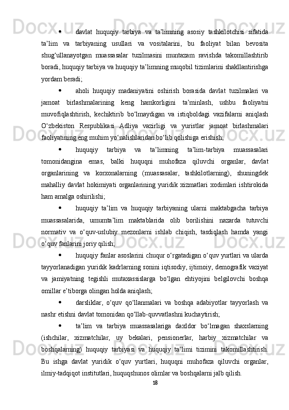  davlat   huquqiy   tarbiya   va   ta’limning   asosiy   tashkilotchisi   sifatida
ta’lim   va   tarbiyaning   usullari   va   vositalarini,   bu   faoliyat   bilan   bevosita
shug‘ullanayotgan   muassasalar   tuzilmasini   muntazam   ravishda   takomillashtirib
boradi, huquqiy tarbiya va huquqiy ta’limning muqobil tizimlarini shakllantirishga
yordam beradi;
 aholi   huquqiy   madaniyatini   oshirish   borasida   davlat   tuzilmalari   va
jamoat   birlashmalarining   keng   hamkorligini   ta’minlash,   ushbu   faoliyatni
muvofiqlashtirish,   kechiktirib   bo‘lmaydigan   va   istiqboldagi   vazifalarni   aniqlash
O‘zbekiston   Respublikasi   Adliya   vazirligi   va   yuristlar   jamoat   birlashmalari
faoliyatining eng muhim yo‘nalishlaridan bo‘lib qolishiga erishish;
 huquqiy   tarbiya   va   ta’limning   ta’lim-tarbiya   muassasalari
tomonidangina   emas,   balki   huquqni   muhofaza   qiluvchi   organlar,   davlat
organlarining   va   korxonalarning   (muassasalar,   tashkilotlarning),   shuningdek
mahalliy   davlat   hokimiyati   organlarining   yuridik   xizmatlari   xodimlari   ishtirokida
ham amalga oshirilishi;
 huquqiy   ta’lim   va   huquqiy   tarbiyaning   ularni   maktabgacha   tarbiya
muassasalarida,   umumta’lim   maktablarida   olib   borilishini   nazarda   tutuvchi
normativ   va   o‘quv-uslubiy   mezonlarni   ishlab   chiqish,   tasdiqlash   hamda   yangi
o‘quv fanlarini joriy qilish;
 huquqiy fanlar asoslarini chuqur o‘rgatadigan o‘quv yurtlari va ularda
tayyorlanadigan yuridik kadrlarning sonini iqtisodiy, ijtimoiy, demografik vaziyat
va   jamiyatning   tegishli   mutaxassislarga   bo‘lgan   ehtiyojini   belgilovchi   boshqa
omillar e’tiborga olingan holda aniqlash;
 darsliklar,   o‘quv   qo‘llanmalari   va   boshqa   adabiyotlar   tayyorlash   va
nashr etishni davlat tomonidan qo‘llab-quvvatlashni kuchaytirish;
 ta’lim   va   tarbiya   muassasalariga   daxldor   bo‘lmagan   shaxslarning
(ishchilar,   xizmatchilar,   uy   bekalari,   pensionerlar,   harbiy   xizmatchilar   va
boshqalarning)   huquqiy   tarbiyasi   va   huquqiy   ta’limi   tizimini   takomillashtirish.
Bu   ishga   davlat   yuridik   o‘quv   yurtlari,   huquqni   muhofaza   qiluvchi   organlar,
ilmiy-tadqiqot institutlari, huquqshunos olimlar va boshqalarni jalb qilish.
18 