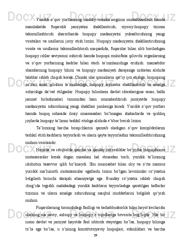 Yuridik   o‘quv   yurtlarining   moddiy-texnika   negizini   mustahkamlash   hamda
mamlakatda   fuqarolik   jamiyatini   shakllantirish,   siyosiy-huquqiy   tizimni
takomillashtirish   sharoitlarida   huquqiy   madaniyatni   yuksaltirishning   yangi
vositalari   va   usullarini   joriy   etish   lozim.   Huquqiy   madaniyatni   shakllantirishning
vosita   va   usullarini   takomillashtirish   maqsadida,   fuqarolar   bilan   olib   boriladigan
huquqiy ishlar saviyasini oshirish hamda huquqni muhofaza qiluvchi organlarning
va   o‘quv   yurtlarining   kadrlar   bilan   etarli   ta’minlanishiga   erishish.   mansabdor
shaxslarning   huquqiy   bilimi   va   huquqiy   madaniyati   darajasiga   nisbatan   alohida
talablar ishlab chiqish kerak. Chunki ular qonunlarni qat’iy ijro etishga, huquqning
so‘zsiz   amal   qilishini   ta’minlashga,   huquqiy   siyosatni   shakllantirish   va   amalga
oshirishga   da’vat   etilganlar.   Huquqiy   bilimlarni   davlat   idoralarigina   emas,   balki
jamoat   birlashmalari   tomonidan   ham   ommalashtirish   jamiyatda   huquqiy
madaniyatni   oshirishning   yangi   shakllari   jumlasiga   kiradi.   Yuridik   o‘quv   yurtlari
hamda   huquq   sohasida   ilmiy   muassasalari   bo‘lmagan   shaharlarda   va   qishloq
joylarda huquqiy ta’limni tashkil etishga alohida e’tibor berish lozim. 
Ta’limning   barcha   bosqichlarini   qamrab   oladigan   o‘quv   komplekslarini
tashkil etish kadrlarni tayyorlash va ularni qayta tayyorlashni takomillashtirishning
muhim vositasidir. 
Hozirda va istiqbolda qancha va qanday ixtisosliklar bo‘yicha huquqshunos
mutaxassislar   kerak   degan   masalani   hal   etmasdan   turib,   yuridik   ta’limning
islohotini   tasavvur   qilib   bo‘lmaydi.   Shu   munosabat   bilan   oliy   va   o‘rta   maxsus
yuridik   ma’lumotli   mutaxassislar   egallashi   lozim   bo‘lgan   lavozimlar   ro‘yxatini
belgilash   birinchi   darajali   ahamiyatga   ega.   Bunday   ro‘yxatni   ishlab   chiqish
chog‘ida   tegishli   malakadagi   yuridik   kadrlarni   tayyorlashga   qaratilgan   tadbirlar
tizimini   va   ularni   amalga   oshirishning   maqbul   muddatlarini   belgilab   qo‘yish
muhim.
Fuqarolarning turmushdagi faolligi va tashabbuskorlik bilan hayot kechirishi
ularning   ma`naviy,   axloqiy   va   huquqiy   e`tiqodlariga   bevosita   bog’liqdir.   Har   bir
inson   davlat   va   jamiyat   hayotda   faol   ishtirok   etayotgan   bo’lsa,   huquqiy   bilimga
to’la   ega   bo’lsa,   u   o’zining   konstitutsiyaviy   huquqlari,   erkinliklari   va   barcha
19 