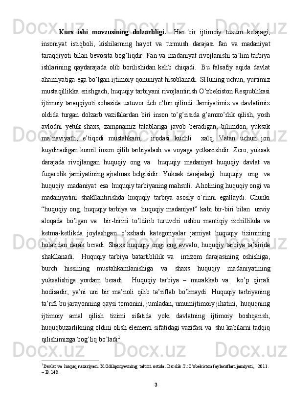 Kurs   ishi   mavzusining   dolzarbligi.     Har   bir   ijtimoiy   tuzum   kelajagi,
insoniyat   istiqboli,   kishilarning   hayot   va   turmush   darajasi   fan   va   madaniyat
taraqqiyoti   bilan bevosita   bog’liqdir.  Fan va  madaniyat   rivojlanishi  ta’lim-tarbiya
ishlarining   qaydarajada   olib   borilishidan   kelib   chiqadi.     Bu   falsafiy   aqida   davlat
ahamiyatiga ega bo’lgan ijtimoiy qonuniyat hisoblanadi. SHuning uchun, yurtimiz
mustaqillikka erishgach, huquqiy tarbiyani rivojlantirish O’zbekiston Respublikasi
ijtimoiy taraqqiyoti sohasida ustuvor deb e‘lon qilindi. Jamiyatimiz va davlatimiz
oldida   turgan   dolzarb   vazifalardan   biri   inson   to’g’risida   g’amxo’rlik   qilish,   yosh
avlodni   yetuk   shaxs,   zamonamiz   talablariga   javob   beradigan,   bilimdon,   yuksak
ma’naviyatli,   e’tiqodi   mustahkam,     irodasi   kuchli     xalq,   Vatan   uchun   jon
kuydiradigan   komil   inson   qilib   tarbiyalash   va   voyaga   yetkazishdir.   Zero,   yuksak
darajada   rivojlangan   huquqiy   ong   va     huquqiy   madaniyat   huquqiy   davlat   va
fuqarolik   jamiyatining   ajralmas   belgisidir.   Yuksak   darajadagi     huquqiy     ong     va
huquqiy  madaniyat  esa  huquqiy tarbiyaning mahsuli.  Aholining huquqiy ongi va
madaniyatini   shakllantirishda   huquqiy   tarbiya   asosiy   o’rinni   egallaydi.   Chunki
“huquqiy ong,  huquqiy tarbiya  va    huquqiy madaniyat”  kabi   bir-biri   bilan     uzviy
aloqada   bo’lgan   va     bir-birini   to’ldirib   turuvchi   ushbu   mantiqiy   izchillikda   va
ketma-ketlikda   joylashgan   o’xshash   kategoriyalar   jamiyat   huquqiy   tizimining
holatidan  darak  beradi.  Shaxs  huquqiy  ongi   eng  avvalo,  huquqiy  tarbiya  ta’sirida
shakllanadi.     Huquqiy   tarbiya   batartiblilik   va     intizom   darajasining   oshishiga,
burch   hissining   mustahkamlanishiga   va   shaxs   huquqiy   madaniyatining
yuksalishiga   yordam   beradi.     Huquqiy   tarbiya   –   murakkab   va     ko’p   qirrali
hodisadir,   ya’ni   uni   bir   ma’noli   qilib   ta’riflab   bo’lmaydi.   Huquqiy   tarbiyaning
ta’rifi bu jarayonning qaysi tomonini, jumladan, umumijtimoiy jihatini,  huquqning
ijtimoiy   amal   qilish   tizimi   sifatida   yoki   davlatning   ijtimoiy   boshqarish,
huquqbuzarlikning oldini olish elementi sifatidagi vazifasi va  shu kabilarni tadqiq
qilishimizga bog’liq bo’ladi 1
. 
1
Davlat va  huquq nazariyasi . Х.Odilqori y evning  tahriri ostida. Darslik.Т.:O’zbekiston faylasuflari jamiyati,   2011. 
– B. 148.
3 
