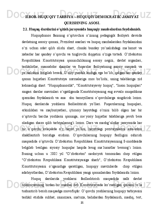 II.BOB. HUQUQIY TARBIYA – HUQUQIY DEMOKRATIK JAMIYAT
QURISHNING ASOSI.
2.1. Huquq darslarini o’qitish jarayonida huquqiy manbalardan foydalanish.
Huquqshunos   fanining   o’qituvchisi   o’zining   pedagogik   faoliyati   davrida
davlatning asosiy qonuni, Prezident asarlari va huquq manbalaridan foydalanishni
o’zi   uchun   odat   qilib   olishi   shart,   chunki   bunday   yo’nalishdagi   ma`lumot   va
xabarlar   har   qanday   o’quvchi   va   tinglovchi   diqqatini   o’ziga   tortadi.   O’zbekiston
Respublikasi   Konstitutsiyasi   qonunchilikning   asosiy   negizi,   davlat   organlari,
tashkilotlar,   mansabdor   shaxslar   va   fuqarolar   faoliyatining   asosiy   maqsadi   va
yo’nalishini  belgilab beradi. U oliy yuridik kuchga ega bo’lib, qolgan har qanday
qonun   hujjatlari   Konstitutsiya   normalariga   mos   bo’lishi,   uning   talablariga   zid
kelmasligi   shart.   "Huquqshunoslik",   "Konstitutsiyaviy   huquq",   "Inson   huquqlari"
singari   darslar   mavzulari   o’rgatilganda   Konstitutsiyaning   eng   avvalo   muqaddima
qismidan   foydalanish   va   ana     shu   tamoyillarni   o’quvchilarga   singdirish   lozim.
Huquq   darslarida   yoshlarni   faollashtirish   yo’llari.   Fuqarolarning   huquqlari,
erkinliklari   va   majburiyatlari,   ijtimoiy   hayotdagi   o’rnini   bilib   olgan   har   bir
o’qituvchi   barcha   yoshlarni   qonunga,   me`yoriy   hujjatlar   talablariga   javob   bera
oladigan   shaxs   qilib   tarbiyalamog’i   lozim.   Dars   va   mashg’ulotlar   jarayonida   har
bir   o’quvchi   kelajakda   o’z   hayot   yo’lini,   hayotdagi   pozitsiyalarini   asta-sekin
shakllantirib   borishga   erishsin.   O’quvchilarning   huquqiy   faolligini   oshirish
maqsadida   o’qituvchi   O’zbekiston   Respublikasi   Konstitutsiyasining   8-moddasida
belgilab   berilgan   siyosiy   huquqlar   haqida   keng   ma`lumotlar   bermog’i   lozim.
Buning   uchun   u   2002   yil   "O’zbekiston"   nashriyoti   tomonidan   chop   etilgan
"O’zbekiston   Respublikasi   Konstitutsiyasiga   sharh",   O’zbekiston   Respublikasi
Konstitutsiyasini   o’rganishga   qaratilgan,   huquqiy   mavzularda     chop   etilgan
adabiyotlardan, O’zbekiston Respublikasi yangi qonunlaridan foydalanishi lozim. 
Huquq   darslarida   yoshlarni   faollashtirish   maqsadida   xalk   davlat
hokimiyatining   birdan-bir   manbai   deb   Konstitutsiyada   ko’rsatilgan   qoidani   to’la
tushuntirib berish maqsadga muvofiqdir. O’quvchi yoshlarning  h uquqiy  tarbiyasini
tashkil   etishda   suhbat,   munozara,   ma'ruza,   bahslardan   foydalanish,   mashq,   test,
21 