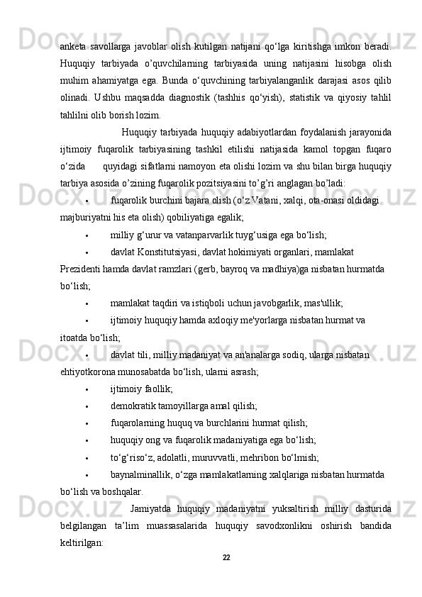 anketa   savollarga   javoblar   olish   kutilgan   natijani   qo‘lga   kiritishga   imkon   beradi.
Huquqiy   tarbiyada   o’quvchilarning   tarbiyasida   uning   natijasini   hisobga   olish
muhim   ahamiyatga   ega.   Bunda   o‘quvchining   tarbiyalanganlik   darajasi   asos   qilib
olinadi.   Ushbu   maqsadda   diagnostik   (tashhis   qo‘yish),   statistik   va   qiyosiy   tahlil
tahlilni olib borish lozim.                                                 
                    Huquqiy   tarbiyada   huquqiy   adabiyotlardan   foydalanish   jarayonida
ijtimoiy   fuqarolik   tarbiyasining   tashkil   etilishi   natijasida   kamol   topgan   fuqaro
o‘zida      quyidagi sifatlarni namoyon eta olishi lozim va shu bilan birga huquqiy
tarbiya asosida o’zining fuqarolik pozitsiyasini to’g’ri anglagan bo’ladi:
 fuqarolik burchini bajara olish (o‘z Vatani, xalqi, ota-onasi oldidagi 
majburiyatni his eta olish) qobiliyatiga egalik;
 milliy g‘urur va vatanparvarlik tuyg‘usiga ega bo‘lish;
 davlat Konstitutsiyasi, davlat hokimiyati organlari, mamlakat 
Prezidenti hamda davlat ramzlari (gerb, bayroq va madhiya)ga nisbatan hurmatda 
bo‘lish;
 mamlakat taqdiri va istiqboli uchun javobgarlik, mas'ullik;
 ijtimoiy huquqiy hamda axloqiy me'yorlarga nisbatan hurmat va 
itoatda bo‘lish;
 davlat tili, milliy madaniyat va an'analarga sodiq, ularga nisbatan 
ehtiyotkorona munosabatda bo‘lish, ularni asrash;
 ijtimoiy faollik;
 demokratik tamoyillarga amal qilish;
 fuqarolarning huquq va burchlarini hurmat qilish;
 huquqiy ong va fuqarolik madaniyatiga ega bo‘lish;
 to‘g‘riso‘z, adolatli, muruvvatli, mehribon bo‘lmish;
 baynalminallik, o‘zga mamlakatlarning xalqlariga nisbatan hurmatda 
bo‘lish va boshqalar.
              Jamiyatda   huquqiy   madaniyatni   yuksaltirish   milliy   dasturida
belgilangan   ta’lim   muassasalarida   huquqiy   savodxonlikni   oshirish   bandida
keltirilgan: 
22 