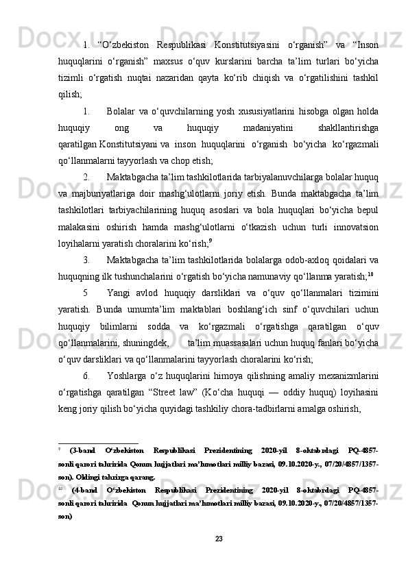 1.   “O‘zbekiston   Respublikasi   Konstitutsiyasini   o‘rganish”   va   “Inson
huquqlarini   o‘rganish”   maxsus   o‘quv   kurslarini   barcha   ta’lim   turlari   bo‘yicha
tizimli   o‘rgatish   nuqtai   nazaridan   qayta   ko‘rib   chiqish   va   o‘rgatilishini   tashkil
qilish;
1. Bolalar   va   o‘quvchilarning   yosh   xususiyatlarini   hisobga   olgan   holda
huquqiy   ong   va   huquqiy   madaniyatini   shakllantirishga
qaratilgan   Konstitutsiyani   va   inson   huquqlarini   o‘rganish   bo‘yicha   ko‘rgazmali
qo‘llanmalarni tayyorlash va chop etish;
2. Maktabgacha ta’lim tashkilotlarida tarbiyalanuvchilarga bolalar huquq
va   majburiyatlariga   doir   mashg‘ulotlarni   joriy   etish.   Bunda   maktabgacha   ta’lim
tashkilotlari   tarbiyachilarining   huquq   asoslari   va   bola   huquqlari   bo‘yicha   bepul
malakasini   oshirish   hamda   mashg‘ulotlarni   o‘tkazish   uchun   turli   innovatsion
loyihalarni yaratish choralarini ko‘rish; 9
3. Maktabgacha  ta’lim tashkilotlarida bolalarga odob-axloq qoidalari  va
huquqning ilk tushunchalarini o‘rgatish bo‘yicha namunaviy qo‘llanma yaratish; 10
5 Yangi   avlod   huquqiy   darsliklari   va   o‘quv   qo‘llanmalari   tizimini
yaratish.   Bunda   umumta’lim   maktablari   boshlang‘ich   sinf   o‘quvchilari   uchun
huquqiy   bilimlarni   sodda   va   ko‘rgazmali   o‘rgatishga   qaratilgan   o‘quv
qo‘llanmalarini, shuningdek,       ta’lim muassasalari uchun huquq fanlari bo‘yicha
o‘quv darsliklari va qo‘llanmalarini tayyorlash choralarini ko‘rish;
6. Yoshlarga   o‘z   huquqlarini   himoya   qilishning   amaliy   mexanizmlarini
o‘rgatishga   qaratilgan   “Street   law”   (Ko‘cha   huquqi   —   oddiy   huquq)   loyihasini
keng joriy qilish bo‘yicha quyidagi tashkiliy chora-tadbirlarni amalga oshirish, 
9
  (3-band   O‘zbekiston   Respublikasi   Prezidentining   2020-yil   8-oktabrdagi   PQ-4857-
sonli   qarori   tahririda Qonun hujjatlari ma’lumotlari milliy bazasi, 09.10.2020-y., 07/20/4857/1357-
son).  Oldingi   tahrirga   qarang.
10
  (4-band   O‘zbekiston   Respublikasi   Prezidentining   2020-yil   8-oktabrdagi   PQ-4857-
sonli   qarori   tahririda  Qonun hujjatlari ma’lumotlari milliy bazasi, 09.10.2020-y., 07/20/4857/1357-
son)
23 