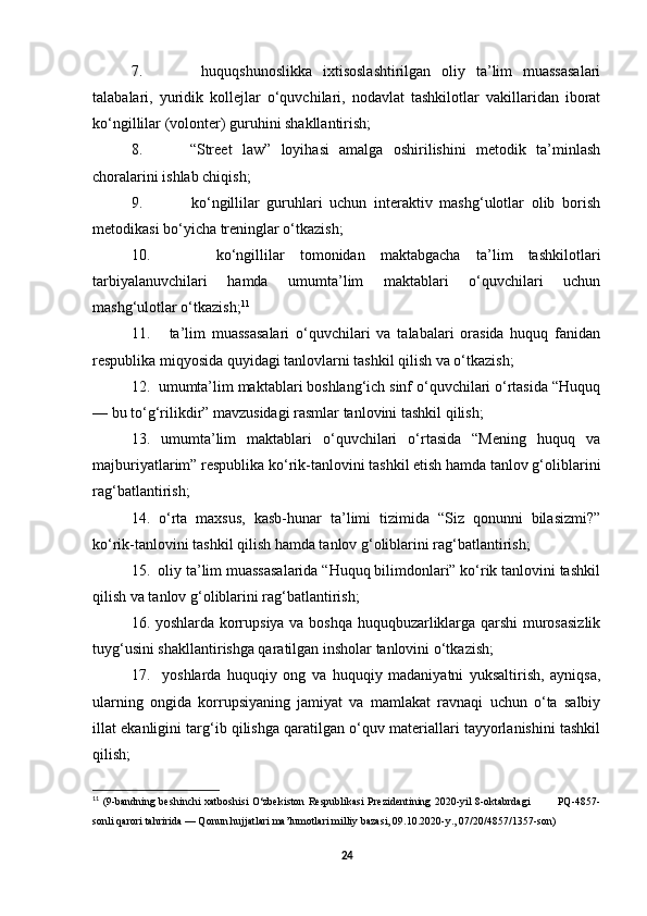 7.       huquqshunoslikka   ixtisoslashtirilgan   oliy   ta’lim   muassasalari
talabalari,   yuridik   kollejlar   o‘quvchilari,   nodavlat   tashkilotlar   vakillaridan   iborat
ko‘ngillilar (volonter) guruhini shakllantirish;
8.     “Street   law”   loyihasi   amalga   oshirilishini   metodik   ta’minlash
choralarini ishlab chiqish;
9.       ko‘ngillilar   guruhlari   uchun   interaktiv   mashg‘ulotlar   olib   borish
metodikasi bo‘yicha treninglar o‘tkazish;
10.       ko‘ngillilar   tomonidan   maktabgacha   ta’lim   tashkilotlari
tarbiyalanuvchilari   hamda   umumta’lim   maktablari   o‘quvchilari   uchun
mashg‘ulotlar o‘tkazish; 11
11.       ta’lim   muassasalari   o‘quvchilari   va   talabalari   orasida   huquq   fanidan
respublika miqyosida quyidagi tanlovlarni tashkil qilish va o‘tkazish;
12.  umumta’lim maktablari boshlang‘ich sinf o‘quvchilari o‘rtasida “Huquq
— bu to‘g‘rilikdir” mavzusidagi rasmlar tanlovini tashkil qilish;
13.   umumta’lim   maktablari   o‘quvchilari   o‘rtasida   “Mening   huquq   va
majburiyatlarim” respublika ko‘rik-tanlovini tashkil etish hamda tanlov g‘oliblarini
rag‘batlantirish;
14.   o‘rta   maxsus,   kasb-hunar   ta’limi   tizimida   “Siz   qonunni   bilasizmi?”
ko‘rik-tanlovini tashkil qilish hamda tanlov g‘oliblarini rag‘batlantirish;
15.  oliy ta’lim muassasalarida “Huquq bilimdonlari” ko‘rik tanlovini tashkil
qilish va tanlov g‘oliblarini rag‘batlantirish;
16. yoshlarda korrupsiya va boshqa huquqbuzarliklarga qarshi murosasizlik
tuyg‘usini shakllantirishga qaratilgan insholar tanlovini o‘tkazish;
17.     yoshlarda   huquqiy   ong   va   huquqiy   madaniyatni   yuksaltirish,   ayniqsa,
ularning   ongida   korrupsiyaning   jamiyat   va   mamlakat   ravnaqi   uchun   o‘ta   salbiy
illat ekanligini targ‘ib qilishga qaratilgan o‘quv materiallari tayyorlanishini tashkil
qilish;
11
  (9-bandning beshinchi xatboshisi O‘zbekiston Respublikasi Prezidentining 2020-yil 8-oktabrdagi               PQ-4857-
sonli   qarori   tahririda — Qonun hujjatlari ma’lumotlari milliy bazasi, 09.10.2020-y., 07/20/4857/1357-son)
24 