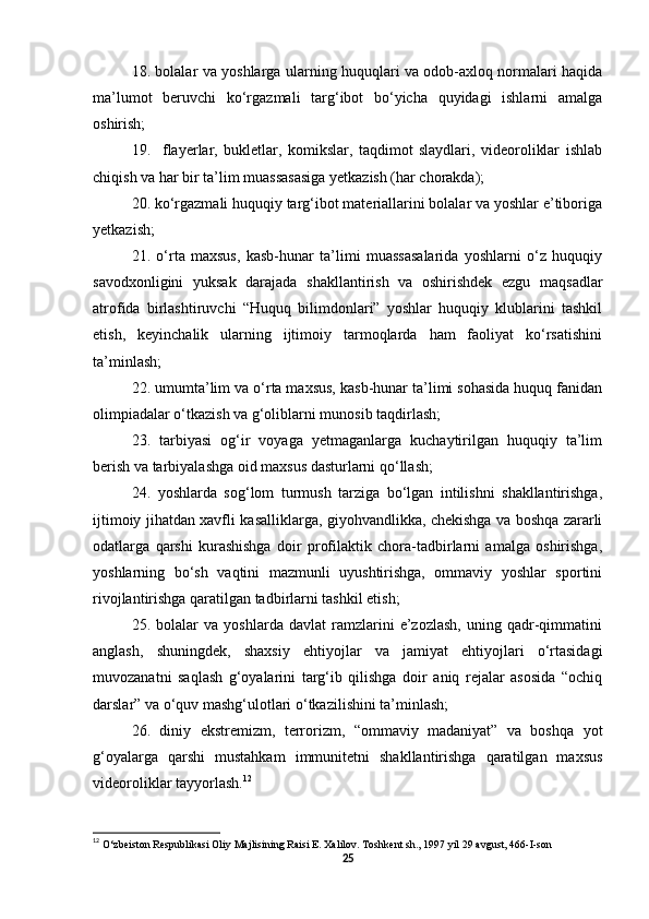 18. bolalar va yoshlarga ularning huquqlari va odob-axloq normalari haqida
ma’lumot   beruvchi   ko‘rgazmali   targ‘ibot   bo‘yicha   quyidagi   ishlarni   amalga
oshirish;
19.     flayerlar,   bukletlar,   komikslar,   taqdimot   slaydlari,   videoroliklar   ishlab
chiqish va har bir ta’lim muassasasiga yetkazish (har chorakda);
20. ko‘rgazmali huquqiy targ‘ibot materiallarini bolalar va yoshlar e’tiboriga
yetkazish;
21.   o‘rta   maxsus,   kasb-hunar   ta’limi   muassasalarida   yoshlarni   o‘z   huquqiy
savodxonligini   yuksak   darajada   shakllantirish   va   oshirishdek   ezgu   maqsadlar
atrofida   birlashtiruvchi   “Huquq   bilimdonlari”   yoshlar   huquqiy   klublarini   tashkil
etish,   keyinchalik   ularning   ijtimoiy   tarmoqlarda   ham   faoliyat   ko‘rsatishini
ta’minlash;
22. umumta’lim va o‘rta maxsus, kasb-hunar ta’limi sohasida huquq fanidan
olimpiadalar o‘tkazish va g‘oliblarni munosib taqdirlash;
23.   tarbiyasi   og‘ir   voyaga   yetmaganlarga   kuchaytirilgan   huquqiy   ta’lim
berish va tarbiyalashga oid maxsus dasturlarni qo‘llash;
24.   yoshlarda   sog‘lom   turmush   tarziga   bo‘lgan   intilishni   shakllantirishga,
ijtimoiy jihatdan xavfli kasalliklarga, giyohvandlikka, chekishga va boshqa zararli
odatlarga   qarshi   kurashishga   doir   profilaktik   chora-tadbirlarni   amalga   oshirishga,
yoshlarning   bo‘sh   vaqtini   mazmunli   uyushtirishga,   ommaviy   yoshlar   sportini
rivojlantirishga qaratilgan tadbirlarni tashkil etish;
25.   bolalar   va   yoshlarda   davlat   ramzlarini   e’zozlash,   uning   qadr-qimmatini
anglash,   shuningdek,   shaxsiy   ehtiyojlar   va   jamiyat   ehtiyojlari   o‘rtasidagi
muvozanatni   saqlash   g‘oyalarini   targ‘ib   qilishga   doir   aniq   rejalar   asosida   “ochiq
darslar” va o‘quv mashg‘ulotlari o‘tkazilishini ta’minlash;
26.   diniy   ekstremizm,   terrorizm,   “ommaviy   madaniyat”   va   boshqa   yot
g‘oyalarga   qarshi   mustahkam   immunitetni   shakllantirishga   qaratilgan   maxsus
videoroliklar tayyorlash. 12
12
  O‘zbeiston Respublikasi Oliy Majlisining Raisi E. Xalilov. Toshkent sh., 1997 yil 29 avgust, 466-I-son 
25 
