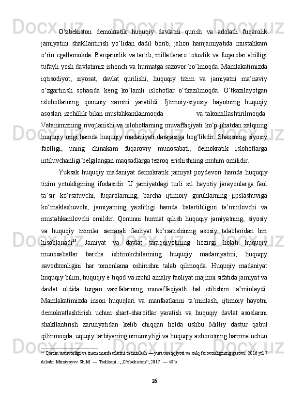 O ‘zbekiston   demokratik   huquqiy   davlatni   qurish   va   adolatli   fuqarolik
jamiyatini   shakllantirish   yo‘lidan   dadil   borib,   jahon   hamjamiyatida   mustahkam
o‘rin egallamokda. Barqarorlik va tartib, millatlararo totuvlik va fuqarolar ahilligi
tufayli yosh davlatimiz ishonch va hurmatga sazovor bo‘lmoqda. Mamlakatimizda
iqtisodiyot,   siyosat,   davlat   qurilishi,   huquqiy   tizim   va   jamiyatni   ma’naviy
o‘zgartirish   sohasida   keng   ko‘lamli   islohotlar   o‘tkazilmoqda.   O‘tkazilayotgan
islohotlarning   qonuniy   zamini   yaratildi.   Ijtimoiy-siyosiy   hayotning   huquqiy
asoslari   izchillik   bilan   mustahkamlanmoqda                           va   takomillashtirilmoqda.
Vatanimizning rivojlanishi va islohotlarning muvaffaqiyati ko‘p jihatdan xalqning
huquqiy ongi hamda huquqiy madaniyati darajasiga bog‘likdir. Shaxsning siyosiy
faolligi,   uning   chinakam   fuqaroviy   munosabati,   demokratik   islohotlarga
intiluvchanligi belgilangan maqsadlarga tezroq erishishning muhim omilidir.
Yuksak   huquqiy   madaniyat   demokratik   jamiyat   poydevori   hamda   huquqiy
tizim   yetukligining   ifodasidir.   U   jamiyatdagi   turli   xil   hayotiy   jarayonlarga   faol
ta’sir   ko‘rsatuvchi,   fuqarolarning,   barcha   ijtimoiy   guruhlarning   jipslashuviga
ko‘maklashuvchi,   jamiyatning   yaxlitligi   hamda   batartibligini   ta’minlovchi   va
mustahkamlovchi   omildir.   Qonunni   hurmat   qilish   huquqiy   jamiyatning,   siyosiy
va   huquqiy   tizimlar   samarali   faoliyat   ko‘rsatishining   asosiy   talablaridan   biri
hisoblanadi 13
.   Jamiyat   va   davlat   taraqqiyotining   hozirgi   holati   huquqiy
munosabatlar   barcha   ishtirokchilarining   huquqiy   madaniyatini,   huquqiy
savodxonligini   har   tomonlama   oshirishni   talab   qilmoqda.   Huquqiy   madaniyat
huquqiy bilim, huquqiy e’tiqod va izchil amaliy faoliyat majmui sifatida jamiyat va
davlat   oldida   turgan   vazifalarning   muvaffaqiyatli   hal   etilishini   ta’minlaydi.
Mamlakatimizda   inson   huquqlari   va   manfaatlarini   ta’minlash,   ijtimoiy   hayotni
demokratlashtirish   uchun   shart-sharoitlar   yaratish   va   huquqiy   davlat   asoslarini
shakllantirish   zaruriyatidan   kelib   chiqqan   holda   ushbu   Milliy   dastur   qabul
qilinmoqda.   uquqiy tarbiyaning umumiyligi va huquqiy axborotning hamma uchun
13
  Qonun ustuvorligi va inson manfaatlarini ta minlashʼ   — yurt taraqqiyoti va xalq farovonligining garovi.   2016 yil 7
dekabr Mirziyoyev Sh.M.   — Toshkent.: „O‘zbekiston“, 2017.   — 48 b. 
26 