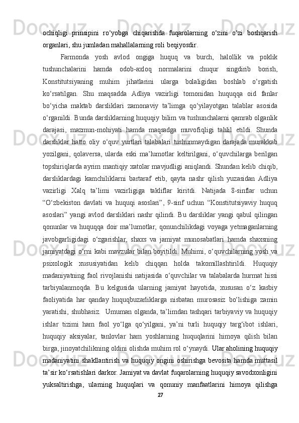 ochiqligi   prinsipini   ro‘yobga   chiqarishda   fuqarolarning   o‘zini   o‘zi   boshqarish
organlari, shu jumladan mahallalarning roli beqiyosdir.
Farmonda   yosh   avlod   ongiga   huquq   va   burch,   halollik   va   poklik
tushunchalarini   hamda   odob-axloq   normalarini   chuqur   singdirib   borish,
Konstitutsiyaning   muhim   jihatlarini   ularga   bolaligidan   boshlab   o‘rgatish
ko‘rsatilgan.   Shu   maqsadda   Adliya   vazirligi   tomonidan   huquqqa   oid   fanlar
bo‘yicha   maktab   darsliklari   zamonaviy   ta’limga   qo‘yilayotgan   talablar   asosida
o‘rganildi. Bunda darsliklarning huquqiy bilim va tushunchalarni qamrab olganlik
darajasi,   mazmun-mohiyati   hamda   maqsadga   muvofiqligi   tahlil   etildi.   Shunda
darsliklar   hatto   oliy   o‘quv   yurtlari   talabalari   tushunmaydigan   darajada   murakkab
yozilgani,   qolaversa,   ularda   eski   ma’lumotlar   keltirilgani,   o‘quvchilarga   berilgan
topshiriqlarda ayrim mantiqiy xatolar mavjudligi aniqlandi. Shundan kelib chiqib,
darsliklardagi   kamchiliklarni   bartaraf   etib,   qayta   nashr   qilish   yuzasidan   Adliya
vazirligi   Xalq   ta’limi   vazirligiga   takliflar   kiritdi.   Natijada   8-sinflar   uchun
“O‘zbekiston   davlati   va   huquqi   asoslari”,   9-sinf   uchun   “Konstitutsiyaviy   huquq
asoslari”   yangi   avlod   darsliklari   nashr   qilindi.   Bu   darsliklar   yangi   qabul   qilingan
qonunlar   va   huquqqa   doir   ma’lumotlar,   qonunchilikdagi   voyaga   yetmaganlarning
javobgarligidagi   o‘zgarishlar,   shaxs   va   jamiyat   munosabatlari   hamda   shaxsning
jamiyatdagi o‘rni kabi mavzular bilan boyitildi. Muhimi, o‘quvchilarning yosh va
psixologik   xususiyatidan   kelib   chiqqan   holda   takomillashtirildi.   Huquqiy
madaniyatning   faol   rivojlanishi   natijasida   o‘quvchilar   va   talabalarda   hurmat   hissi
tarbiyalanmoqda.   Bu   kelgusida   ularning   jamiyat   hayotida,   xususan   o‘z   kasbiy
faoliyatida   har   qanday   huquqbuzarliklarga   nisbatan   murosasiz   bo‘lishiga   zamin
yaratishi, shubhasiz.    Umuman olganda, ta’limdan tashqari  tarbiyaviy va huquqiy
ishlar   tizimi   ham   faol   yo‘lga   qo‘yilgani,   ya’ni   turli   huquqiy   targ‘ibot   ishlari,
huquqiy   aksiyalar,   tanlovlar   ham   yoshlarning   huquqlarini   himoya   qilish   bilan
birga, jinoyatchilikning oldini olishda muhim rol o‘ynaydi.  Ular aholining huquqiy
madaniyatini shakllantirish va huquqiy ongini oshirishga bevosita hamda muttasil
ta’sir ko‘rsatishlari darkor. Jamiyat va davlat fuqarolarning huquqiy savodxonligini
yuksaltirishga,   ularning   huquqlari   va   qonuniy   manfaatlarini   himoya   qilishga
27 