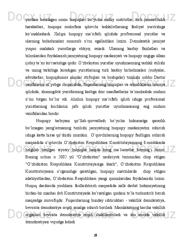 yordam   beradigan   inson   huquqlari   bo‘yicha   milliy   institutlar,   turli   jamoatchilik
harakatlari,   huquqni   muhofaza   qiluvchi   tashkilotlarning   faoliyat   yuritishiga
ko‘maklashadi.   Xalqni   huquqiy   ma’rifatli   qilishda   professional   yuristlar   va
ularning   birlashmalari   munosib   o‘rin   egallashlari   lozim.   Demokratik   jamiyat
yuqori   malakali   yuristlarga   ehtiyoj   sezadi.   Ularning   kasbiy   fazilatlari   va
bilimlaridan foydalanish jamiyatning huquqiy madaniyati va huquqiy ongiga ulkan
ijobiy ta’sir ko‘rsatishga qodir. O‘zbekiston yuristlar uyushmasining tashkil etilishi
va   uning   tarkibiga   kiradigan   yuristlarning   turli   kasbiy   birlashmalari   (sudyalar,
advokatlar,   huquqshunos   olimlar   ittifoqlari   va   boshqalar)   tuzilishi   ushbu   Dastur
vazifalarini ro‘yobga chiqarishda, fuqarolarning huquqlari va erkinliklarini himoya
qilishda,   shuningdek   yuristlarning   kasbga   doir   manfaatlarini   ta’minlashda   muhim
o‘rin   tutgan   bo‘lur   edi.   Aholini   huquqiy   ma’rifatli   qilish   ishiga   professional
yuristlarning   kuchlarini   jalb   qilish   yuristlar   uyushmasining   eng   muhim
vazifalaridan biridir. 
Huquqiy   tarbiyani   qo‘llab-quvvatlash   bo‘yicha   hukumatga   qarashli
bo‘lmagan   jamg‘armaning   tuzilishi   jamiyatning   huquqiy   madaniyatini   oshirish
ishiga katta hissa  qo‘shishi  mumkin.    O’quvchilarning huquqiy faolligini  oshirish
maqsadida   o’qituvchi   O’zbekiston   Respublikasi   Konstitutsiyasining   8-moddasida
belgilab   berilgan   siyosiy   huquqlar   haqida   keng   ma`lumotlar   bermog’i   lozim.
Buning   uchun   u   2002   yil   "O’zbekiston"   nashriyoti   tomonidan   chop   etilgan
"O’zbekiston   Respublikasi   Konstitutsiyasiga   sharh",   O’zbekiston   Respublikasi
Konstitutsiyasini   o’rganishga   qaratilgan,   huquqiy   mavzularda     chop   etilgan
adabiyotlardan,   O’zbekiston   Respublikasi   yangi   qonunlaridan   foydalanishi   lozim.
Huquq   darslarida   yoshlarni   faollashtirish   maqsadida   xalk   davlat   hokimiyatining
birdan-bir manbai deb Konstitutsiyada ko’rsatilgan qoidani to’la tushuntirib berish
maqsadga   muvofiqdir.   Fuqarolarning   bunday   ishtiroklari   -   vakillik   demokratiya,
bevosita demokratiya orqali amalga oshirib boriladi. Mamlakatning barcha vakillik
organlari   bevosita   demokratiya   orqali   shakllantiriladi   va   shu   asosda   vakillik
demokratiyasi vujudga keladi. 
28 