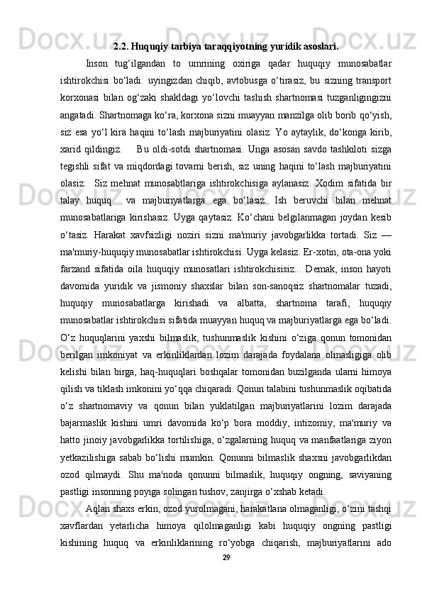 2.2. Huquqiy tarbiya taraqqiyotning yuridik asoslari.
Inson   tug‘ilgandan   to   umrining   oxiriga   qadar   huquqiy   munosabatlar
ishtirokchisi   bo‘ladi:   uyingizdan   chiqib,   avtobusga   o‘tirasiz,   bu   sizning   transport
korxonasi   bilan   og‘zaki   shakldagi   yo‘lovchi   tashish   shartnomasi   tuzganligingizni
angatadi. Shartnomaga ko‘ra, korxona sizni muayyan manzilga olib borib qo‘yish,
siz   esa   yo‘l   kira   haqini   to‘lash   majburiyatini   olasiz.   Yo   aytaylik,   do‘konga   kirib,
xarid   qildingiz.         Bu   oldi-sotdi   shartnomasi.   Unga   asosan   savdo   tashkiloti   sizga
tegishli   sifat   va   miqdordagi   tovarni   berish,   siz   uning   haqini   to‘lash   majburiyatini
olasiz.     Siz   mehnat   munosabtlariga   ishtirokchisiga   aylanasiz.   Xodim   sifatida   bir
talay   huquq     va   majburiyatlarga   ega   bo‘lasiz.   Ish   beruvchi   bilan   mehnat
munosabatlariga   kirishasiz.   Uyga   qaytasiz.   Ko‘chani   belgilanmagan   joydan   kesib
o‘tasiz.   Harakat   xavfsizligi   noziri   sizni   ma'muriy   javobgarlikka   tortadi.   Siz   —
ma'muriy-huquqiy munosabatlar ishtirokchisi. Uyga kelasiz. Er-xotin, ota-ona yoki
farzand   sifatida   oila   huquqiy   munosatlari   ishtirokchisisiz...   Demak,   inson   hayoti
davomida   yuridik   va   jismoniy   shaxslar   bilan   son-sanoqsiz   shartnomalar   tuzadi,
huquqiy   munosabatlarga   kirishadi   va   albatta,   shartnoma   tarafi,   huquqiy
munosabatlar ishtirokchisi sifatida muayyan huquq va majburiyatlarga ega bo‘ladi.
O‘z   huquqlarini   yaxshi   bilmaslik,   tushunmaslik   kishini   o‘ziga   qonun   tomonidan
berilgan   imkoniyat   va   erkinliklardan   lozim   darajada   foydalana   olmasligiga   olib
kelishi   bilan   birga,   haq-huquqlari   boshqalar   tomonidan   buzilganda   ularni   himoya
qilish va tiklash imkonini yo‘qqa chiqaradi. Qonun talabini tushunmaslik oqibatida
o‘z   shartnomaviy   va   qonun   bilan   yuklatilgan   majburiyatlarini   lozim   darajada
bajarmaslik   kishini   umri   davomida   ko‘p   bora   moddiy,   intizomiy,   ma'muriy   va
hatto jinoiy javobgarlikka tortilishiga, o‘zgalarning huquq va manfaatlariga ziyon
yetkazilishiga   sabab   bo‘lishi   mumkin.   Qonunni   bilmaslik   shaxsni   javobgarlikdan
ozod   qilmaydi.   Shu   ma'noda   qonunni   bilmaslik,   huquqiy   ongning,   saviyaning
pastligi insonning poyiga solingan tushov, zanjirga o‘xshab ketadi. 
Aqlan shaxs erkin, ozod yurolmagani, harakatlana olmaganligi, o‘zini tashqi
xavflardan   yetarlicha   himoya   qilolmaganligi   kabi   huquqiy   ongning   pastligi
kishining   huquq   va   erkinliklarining   ro‘yobga   chiqarish,   majburiyatlarini   ado
29 