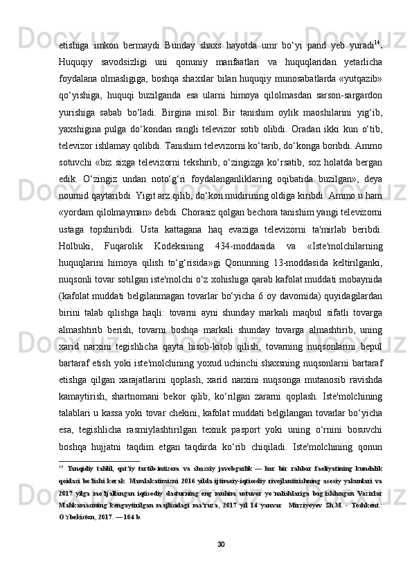 etishiga   imkon   bermaydi.   Bunday   shaxs   hayotda   umr   bo‘yi   pand   yeb   yuradi 14
.
Huquqiy   savodsizligi   uni   qonuniy   manfaatlari   va   huquqlaridan   yetarlicha
foydalana olmasligiga, boshqa shaxslar  bilan huquqiy munosabatlarda «yutqazib»
qo‘yishiga,   huquqi   buzilganda   esa   ularni   himoya   qilolmasdan   sarson-sargardon
yurishiga   sabab   bo‘ladi.   Birgina   misol:   Bir   tanishim   oylik   maoshilarini   yig‘ib,
yaxshigina   pulga   do‘kondan   rangli   televizor   sotib   olibdi.   Oradan   ikki   kun   o‘tib,
televizor ishlamay qolibdi. Tanishim televizorni ko‘tarib, do‘konga boribdi. Ammo
sotuvchi   «biz sizga   televizorni   tekshirib, o‘zingizga  ko‘rsatib,  soz  holatda  bergan
edik.   O‘zingiz   undan   noto‘g‘ri   foydalanganliklaring   oqibatida   buzilgan»,   deya
noumid qaytaribdi. Yigit arz qilib, do‘kon mudirining oldiga kiribdi. Ammo u ham
«yordam qilolmayman» debdi. Chorasiz qolgan bechora tanishim yangi televizorni
ustaga   topshiribdi.   Usta   kattagana   haq   evaziga   televizorni   ta'mirlab   beribdi.
Holbuki,   Fuqarolik   Kodeksining   434-moddasida   va   «Iste'molchilarning
huquqlarini   himoya   qilish   to‘g‘risida»gi   Qonunning   13-moddasida   keltirilganki,
nuqsonli tovar sotilgan iste'molchi o‘z xohishiga qarab kafolat muddati mobaynida
(kafolat  muddati  belgilanmagan tovarlar bo‘yicha 6 oy davomida)  quyidagilardan
birini   talab   qilishga   haqli:   tovarni   ayni   shunday   markali   maqbul   sifatli   tovarga
almashtirib   berish,   tovarni   boshqa   markali   shunday   tovarga   almashtirib,   uning
xarid   narxini   tegishlicha   qayta   hisob-kitob   qilish,   tovarning   nuqsonlarini   bepul
bartaraf etish yoki iste'molchining yoxud uchinchi  shaxsning nuqsonlarni bartaraf
etishga   qilgan   xarajatlarini   qoplash,   xarid   narxini   nuqsonga   mutanosib   ravishda
kamaytirish,   shartnomani   bekor   qilib,   ko‘rilgan   zararni   qoplash.   Iste'molchining
talablari u kassa yoki tovar chekini, kafolat muddati belgilangan tovarlar bo‘yicha
esa,   tegishlicha   rasmiylashtirilgan   texnik   pasport   yoki   uning   o‘rnini   bosuvchi
boshqa   hujjatni   taqdim   etgan   taqdirda   ko‘rib   chiqiladi.   Iste'molchining   qonun
14
  Tanqidiy   tahlil,   qat iy   tartib-intizom   va   shaxsiy   javobgarlikʼ   —   har   bir   rahbar   faoliyatining   kundalik
qoidasi   bo‘lishi   kerak.   Mamlakatimizni   2016   yilda   ijtimoiy-iqtisodiy   rivojlantirishning   asosiy   yakunlari   va
2017   yilga   mo‘ljallangan   iqtisodiy   dasturning   eng   muhim   ustuvor   yo‘nalishlariga   bag‘ishlangan   Vazirlar
Mahkamasining   kengaytirilgan   majlisidagi   ma ruza,   2017   yil   14   yanvar     Mirziyoyev   Sh.M.	
ʼ   -   Toshkent.:
O‘zbekiston, 2017.   — 104 b. 
30 