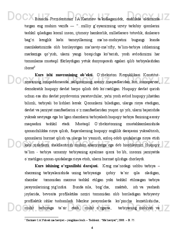 Birinchi   Prezidentimiz   I.A.Karimov   ta’kidlaganidek,   endilikda   oldimizda
turgan   eng   muhim   vazifa   ―   “...milliy   g’oyamizning   uzviy   tarkibiy   qismlarini
tashkil   qiladigan   komil   inson,   ijtimoiy   hamkorlik,   millatlararo   totuvlik,   dinlararo
bag’ri   kenglik   kabi   tamoyillarning   ma’no-mohiyatini   bugungi   kunda
mamlakatimizda   olib   borilayotgan   ma’naviy-ma’rifiy,   ta’lim-tarbiya   ishlarining
markaziga   qo’yish,   ularni   yangi   bosqichga   ko’tarish,   yosh   avlodimizni   har
tomonlama   mustaqil   fikrlaydigan   yetuk   dunyoqarash   egalari   qilib   tarbiyalashdan
iborat 2
          
Kurs   ishi   mavzusining   ob’ekti.   O`zbekiston   Respublikasi   Konstitut-
siyasining   muqaddimasida   xalqimizning   asosiy   maqsadlaridan   biri   insonparvar,
demokratik   huquqiy   davlat   barpo   qilish   deb   ko`rsatilgan.   Huquqiy   davlat   qurish
uchun esa shu davlat poydevorini yaratuvchilar, ya'ni yosh avlod huquqiy jihatdan
bilimli,   tarbiyali   bo`lishlari   kerak.   Qonunlarni   biladigan,   ularga   rioya   etadigan,
davlat va jamiyat manfaatlarini o`z manfaatlaridan yuqori qo`yib, ularni bajarishda
yuksak saviyaga ega bo`lgan shaxslarni tarbiyalash huquqiy tarbiya fanining asosiy
maqsadini   tashkil   etadi.   Mustaqil   O`zbekistonning   mustahkamlanishida
qonunchilikka  rioya   qilish,   fuqarolarning  huquqiy  onglilik  darajasini   yuksaltirish,
qonunlarni hurmat qilish va ularga bo`ysunish, axloq-odob qoidalariga rioya etish
kabi   xislatlarni   shakllantirish   muhim   ahamiyatga   ega   deb   hisoblaymiz.   Huquqiy
ta’lim   -   tarbiya   umumiy   tarbiyaning   ajralmas   qismi   bo`lib,   insonni   jamiyatda
o`rnatilgan qonun-qoidalarga rioya etish, ularni hurmat qilishga chorlaydi. 
Kurs   ishining   o’rganilishi   darajasi.     Keng   ma’nodagi   ushbu   tarbiya   –
shaxsning   tarbiyalanishida   uning   tarbiyasiga     ijobiy     ta’sir     qila     oladigan,
shaxslar     tomonidan   maxsus   tashkil   etilgan   yoki   tashkil   etilmagan   tarbiya
jarayonlarining   yig’indisi.       Bunda   oila,     bog’cha,       maktab,       ish   va     yashash
joylarida,   bevosita   profilaktika   noziri   tomonidan   olib   boriladigan   tarbiyaviy
profilaktik   ishlar   tushuniladi.   Mazkur   jarayonlarda     ko’pincha     kuzatilishicha,
muhit     tarbiyaga     ta’sir     etadi,     muhit   o’zgarsa,       tarbiyaning   mohiyati   va
2
 Karimov I.A.Yuksak ma’naviyat – yengilmas kuch – Toshkent.: “Ma’naviyat”, 2008. – B. 75.
4 