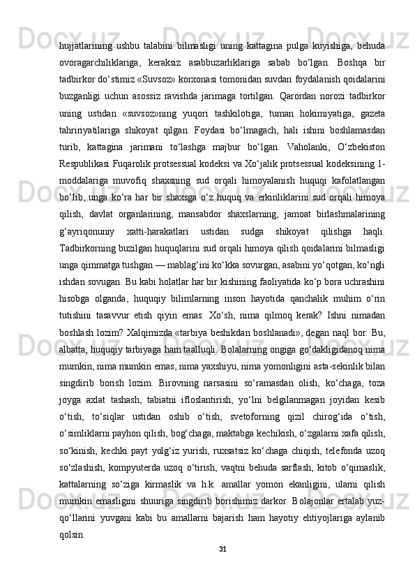 hujjatlarining   ushbu   talabini   bilmasligi   uning   kattagina   pulga   kuyishiga,   behuda
ovoragarchiliklariga,   keraksiz   asabbuzarliklariga   sabab   bo‘lgan.   Boshqa   bir
tadbirkor do‘stimiz «Suvsoz» korxonasi tomonidan suvdan foydalanish qoidalarini
buzganligi   uchun   asossiz   ravishda   jarimaga   tortilgan.   Qarordan   norozi   tadbirkor
uning   ustidan   «suvsoz»ning   yuqori   tashkilotiga,   tuman   hokimiyatiga,   gazeta
tahririyatilariga   shikoyat   qilgan.   Foydasi   bo‘lmagach,   hali   ishini   boshlamasdan
turib,   kattagina   jarimani   to‘lashga   majbur   bo‘lgan.   Vaholanki,   O‘zbekiston
Respublikasi Fuqarolik protsessual kodeksi va Xo‘jalik protsessual kodeksining 1-
moddalariga   muvofiq   shaxsning   sud   orqali   himoyalanish   huquqi   kafolatlangan
bo‘lib,   unga   ko‘ra   har   bir   shaxsga   o‘z   huquq   va   erkinliklarini   sud   orqali   himoya
qilish,   davlat   organlarining,   mansabdor   shaxslarning,   jamoat   birlashmalarining
g‘ayriqonuniy   xatti-harakatlari   ustidan   sudga   shikoyat   qilishga   haqli.
Tadbirkorning buzilgan huquqlarini sud orqali himoya qilish qoidalarini bilmasligi
unga qimmatga tushgan — mablag‘ini ko‘kka sovurgan, asabini yo‘qotgan, ko‘ngli
ishdan sovugan. Bu kabi holatlar har bir kishining faoliyatida ko‘p bora uchrashini
hisobga   olganda,   huquqiy   bilimlarning   inson   hayotida   qanchalik   muhim   o‘rin
tutishini   tasavvur   etish   qiyin   emas.   Xo‘sh,   nima   qilmoq   kerak?   Ishni   nimadan
boshlash  lozim?  Xalqimizda   «tarbiya  beshikdan  boshlanadi»,   degan  naql  bor. Bu,
albatta, huquqiy tarbiyaga ham taalluqli. Bolalarning ongiga go‘dakligidanoq nima
mumkin, nima mumkin emas, nima yaxshiyu, nima yomonligini asta-sekinlik bilan
singdirib   borish   lozim.   Birovning   narsasini   so‘ramasdan   olish,   ko‘chaga,   toza
joyga   axlat   tashash,   tabiatni   ifloslantirish,   yo‘lni   belgilanmagan   joyidan   kesib
o‘tish,   to‘siqlar   ustidan   oshib   o‘tish,   svetoforning   qizil   chirog‘ida   o‘tish,
o‘simliklarni payhon qilish, bog‘chaga, maktabga kechikish, o‘zgalarni xafa qilish,
so‘kinish,   kechki   payt   yolg‘iz   yurish,   ruxsatsiz   ko‘chaga   chiqish,   telefonda   uzoq
so‘zlashish,   kompyuterda   uzoq   o‘tirish,   vaqtni   behuda   sarflash,   kitob   o‘qimaslik,
kattalarning   so‘ziga   kirmaslik   va   h.k.   amallar   yomon   ekanligini,   ularni   qilish
mumkin   emasligini   shuuriga   singdirib   borishimiz   darkor.   Bolajonlar   ertalab   yuz-
qo‘llarini   yuvgani   kabi   bu   amallarni   bajarish   ham   hayotiy   ehtiyojlariga   aylanib
qolsin. 
31 
