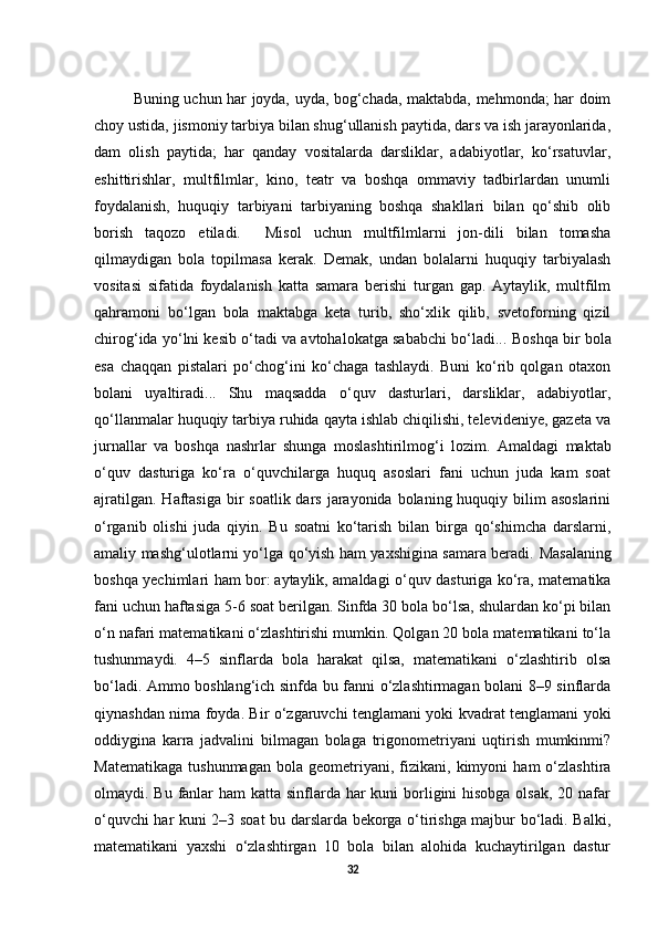 Buning uchun har joyda, uyda, bog‘chada, maktabda, mehmonda; har doim
choy ustida, jismoniy tarbiya bilan shug‘ullanish paytida, dars va ish jarayonlarida,
dam   olish   paytida;   har   qanday   vositalarda   darsliklar,   adabiyotlar,   ko‘rsatuvlar,
eshittirishlar,   multfilmlar,   kino,   teatr   va   boshqa   ommaviy   tadbirlardan   unumli
foydalanish,   huquqiy   tarbiyani   tarbiyaning   boshqa   shakllari   bilan   qo‘shib   olib
borish   taqozo   etiladi.     Misol   uchun   multfilmlarni   jon-dili   bilan   tomasha
qilmaydigan   bola   topilmasa   kerak.   Demak,   undan   bolalarni   huquqiy   tarbiyalash
vositasi   sifatida   foydalanish   katta   samara   berishi   turgan   gap.   Aytaylik,   multfilm
qahramoni   bo‘lgan   bola   maktabga   keta   turib,   sho‘xlik   qilib,   svetoforning   qizil
chirog‘ida yo‘lni kesib o‘tadi va avtohalokatga sababchi bo‘ladi...  Boshqa bir bola
esa   chaqqan   pistalari   po‘chog‘ini   ko‘chaga   tashlaydi.   Buni   ko‘rib   qolgan   otaxon
bolani   uyaltiradi...   Shu   maqsadda   o‘quv   dasturlari,   darsliklar,   adabiyotlar,
qo‘llanmalar huquqiy tarbiya ruhida qayta ishlab chiqilishi, televideniye, gazeta va
jurnallar   va   boshqa   nashrlar   shunga   moslashtirilmog‘i   lozim.   Amaldagi   maktab
o‘quv   dasturiga   ko‘ra   o‘quvchilarga   huquq   asoslari   fani   uchun   juda   kam   soat
ajratilgan.  Haftasiga  bir  soatlik dars jarayonida bolaning huquqiy bilim  asoslarini
o‘rganib   olishi   juda   qiyin.   Bu   soatni   ko‘tarish   bilan   birga   qo‘shimcha   darslarni,
amaliy mashg‘ulotlarni yo‘lga qo‘yish ham yaxshigina samara beradi.   Masalaning
boshqa yechimlari ham bor:   aytaylik, amaldagi o‘quv dasturiga ko‘ra, matematika
fani uchun haftasiga 5-6 soat berilgan. Sinfda 30 bola bo‘lsa, shulardan ko‘pi bilan
o‘n nafari matematikani o‘zlashtirishi mumkin. Qolgan 20 bola matematikani to‘la
tushunmaydi.   4–5   sinflarda   bola   harakat   qilsa,   matematikani   o‘zlashtirib   olsa
bo‘ladi. Ammo boshlang‘ich sinfda bu fanni o‘zlashtirmagan bolani 8–9 sinflarda
qiynashdan nima foyda. Bir o‘zgaruvchi tenglamani yoki kvadrat tenglamani yoki
oddiygina   karra   jadvalini   bilmagan   bolaga   trigonometriyani   uqtirish   mumkinmi?
Matematikaga   tushunmagan   bola   geometriyani,  fizikani,  kimyoni   ham   o‘zlashtira
olmaydi. Bu fanlar ham  katta sinflarda har  kuni borligini hisobga olsak, 20 nafar
o‘quvchi har kuni 2–3 soat bu darslarda bekorga o‘tirishga majbur bo‘ladi. Balki,
matematikani   yaxshi   o‘zlashtirgan   10   bola   bilan   alohida   kuchaytirilgan   dastur
32 