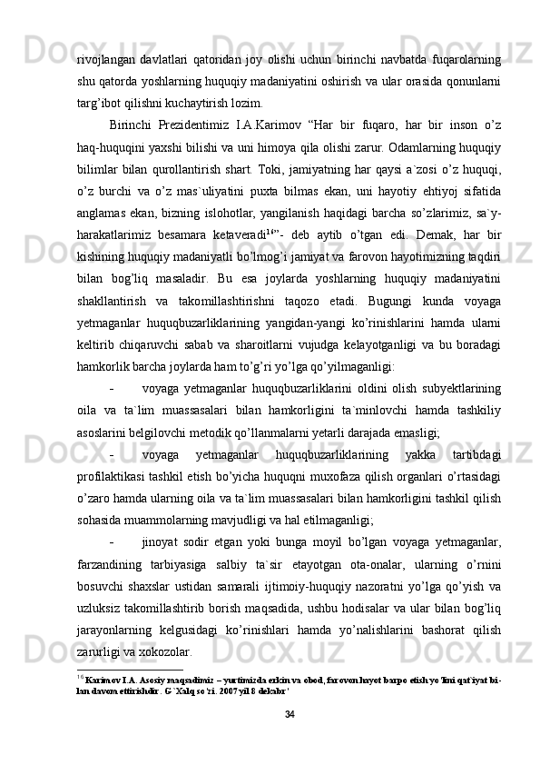 rivojlangan   davlatlari   qatoridan   joy   olishi   uchun   birinchi   navbatda   fuqarolarning
shu qatorda yoshlarning huquqiy madaniyatini oshirish va ular orasida qonunlarni
targ’ibot qilishni kuchaytirish lozim.  
Birinchi   Prezidentimiz   I.A.Karimov   “Har   bir   fuqaro,   har   bir   inson   o’z
haq-huquqini yaxshi bilishi va uni himoya qila olishi zarur. Odamlarning huquqiy
bilimlar   bilan   qurollan tirish   shart.   Toki,   jamiyatning   har   qaysi   a`zosi   o’z   huquqi,
o’z   burchi   va   o’z   mas`uliyatini   puxta   bilmas   ekan,   uni   hayotiy   ehtiyoj   sifatida
anglamas   ekan,   bizning   islohotlar,   yangilanish   haqidagi   barcha   so’z larimiz,   sa`y-
harakatlarimiz   besamara   ketaveradi 16
”-   deb   aytib   o’tgan   edi.   Demak,   har   bir
kishining huquqiy madaniyatli bo’lmog’i jamiyat va farovon hayotimizning taqdiri
bilan   bog’liq   masaladir.   Bu   esa   joylarda   yoshlarning   huquqiy   madaniyatini
shakllantirish   va   tako millashtirishni   taqozo   etadi.   Bugungi   kunda   voyaga
yetmaganlar   huquqbuzarliklarining   yangidan-yangi   ko’rinishlarini   hamda   ularni
keltirib   chiqaruvchi   sabab   va   sharoitlarni   vujudga   kelayotganligi   va   bu   boradagi
hamkorlik barcha joylarda ham to’g’ri yo’lga qo’yilmaganligi:
 voyaga   yetmaganlar   huquqbuzarliklarini   oldini   olish   subyektlarining
oila   va   ta`lim   muassasalari   bilan   hamkorligini   ta`minlovchi   hamda   tashkiliy
asoslarini belgilovchi metodik qo’llanmalarni yetarli darajada emasligi;
 voyaga   yetmaganlar   huquqbuzarliklarining   yakka   tartibdagi
profilaktikasi tashkil  etish bo’yicha huquqni muxofaza qilish organlari o’rtasidagi
o’zaro hamda ularning oila va ta`lim muassasalari bilan hamkorligini tashkil qilish
sohasida muammolarning mavjudligi va hal etilmaganligi;
 jinoyat   sodir   etgan   yoki   bunga   moyil   bo’lgan   voyaga   yetmaganlar,
farzandining   tarbiyasiga   salbiy   ta`sir   etayotgan   ota-onalar,   ularning   o’rnini
bosuvchi   shaxslar   ustidan   samarali   ijtimoiy-huquqiy   nazoratni   yo’lga   qo’yish   va
uzluksiz   takomillashtirib  borish   maqsadida,   ushbu   hodisalar   va  ular   bilan   bog’liq
jarayonlarning   kelgusidagi   ko’rinishlari   hamda   yo’nalishlarini   bashorat   qilish
zarurligi va xokozolar.
16
 Karimov I.A. Asosiy maqsadimiz – yurtimizda erkin va obod, farovon hayot barpo etish yo’lini qat`iyat bi -
lan davom ettirishdir.  G `Xalq so’zi. 2007 yil 8 dekabr’
34 