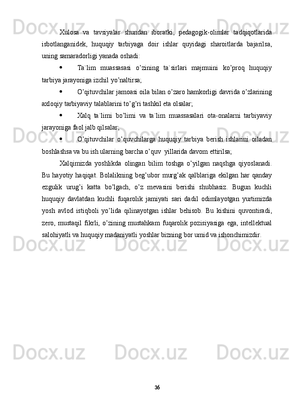 Xulosa   va   tavsiyalar   shundan   iboratki,   pedagogik-olimlar   tadqiqotlarida
isbotlanganidek,   huquqiy   tarbiyaga   doir   ishlar   quyidagi   sharoitlarda   bajarilsa,
uning samaradorligi yanada oshadi:
 Ta`lim   muassasasi   o’zining   ta`sirlari   majmuini   ko’proq   huquqiy
tarbiya jarayoniga izchil yo’naltirsa;
 O’qituvchilar jamoasi oila bilan o’zaro hamkorligi davrida o’zlarining
axloqiy tarbiyaviy talablarini to’g’ri tashkil eta olsalar;
 Xalq   ta`limi   bo’limi   va   ta`lim   muassasalari   ota-onalarni   tarbiyaviy
jarayoniga faol jalb qilsalar;
 O’qituvchilar   o’quvchilarga   huquqiy   tarbiya   berish   ishlarini   oiladan
boshlashsa va bu ish ularning barcha o’quv  yillarida davom ettirilsa;
Xalqimizda   yoshlikda   olingan   bilim   toshga   o’yilgan   naqshga   qiyoslanadi.
Bu  hayotiy  haqiqat.  Bolalikning   beg’ubor   murg’ak  qalblariga  ekilgan  har   qanday
ezgulik   urug’i   katta   bo’lgach,   o’z   mevasini   berishi   shubhasiz.   Bugun   kuchli
huquqiy   davlatdan   kuchli   fuqarolik   jamiyati   sari   dadil   odimlayotgan   yurtimizda
yosh   avlod   istiqboli   yo’lida   qilinayotgan   ishlar   behisob.   Bu   kishini   quvontiradi,
zero,   mustaqil   fikrli,   o’zining   mustahkam   fuqarolik   pozisiyasiga   ega,   intellektual
salohiyatli va huquqiy madaniyatli yoshlar bizning bor umid va ishonchimizdir. 
36 