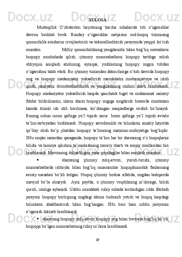 XULOSA
Mustaqillik   O’zbekiston   hayotining   barcha   sohalarida   tub   o’zgarishlar
davrini   boshlab   berdi.   Bunday   o’zgarishlar   natijasini   sud-huquq   tizimining
qonunchilik asoslarini rivojlantirish va takomillashtirish jarayonida yaqqol ko’rish
mumkin.                           Milliy qonunchilikning yangilanishi  bilan bog’liq normalarni
huquqiy   mushohada   qilish,   ijtimoiy   munosabatlarni   huquqiy   tartibga   solish
ehtiyojini   aniqlash   aholining,   ayniqsa,   yoshlarning   huquqiy   ongini   tubdan
o’zgarishini talab etadi. Bir ijtimoiy tuzumdan ikkinchisiga o’tish davrida h uquqiy
ong   va   huquqiy   madaniyatni   yuksaltirish   mamlakatni   modernizatsiya   va   isloh
qilish,   jamiyatni   demokratlashtirish   va   yangilashning   muhim   sharti   hisoblanadi.
Huquqiy   madaniyatni   yuksaltirish   haqida   qanchalik   tugal   va   mukammal   nazariy
fikrlar   bildirilmasin,   ularni   shaxs   huquqiy   ongiga   singdirish   borasida   muntazam
hamda   tizimli   ish   olib   borilmasa,   ko’zlangan   maqsadlarga   erishib   bo’lmaydi.
Buning   uchun   inson   qalbiga   yo’l   topish   zarur.   Inson   qalbiga   yo’l   topish   avvalo
ta’lim-tarbiyadan   boshlanadi.   Huquqiy   savodxonlik   va   bilimlarni   amaliy   hayotda
qo’llay   olish   ko’p   jihatdan   huquqiy   ta’limning   mazmun-mohiyatiga   bog’liqdir.
SHu nuqtai nazardan qaraganda, huquqiy ta’lim har bir shaxsning o’z huquqlarini
bilishi va himoya qilishini ta’minlashning zaruriy sharti va asosiy omillaridan biri
hisoblanadi. Mavzuning dolzarbligini yana quyidagilar bilan asoslash mumkin:
       shaxsning   ijtimoiy   xulq-atvori,   yurish-turishi,   ijtimoiy
munosabatlarda   ishtiroki   bilan   bog’liq   muammolar   huquqshunoslik   fanlarining
asosiy   masalasi   bo’lib   kelgan.   Huquq   ijtimoiy   hodisa   sifatida,   ongdan   tashqarida
mavjud   bo’la   olmaydi.     Ayni   paytda,   u   ijtimoiy   voqelikning   in’ikosiga,   bilish
quroli, usuliga aylanadi. Ushbu murakkab ruhiy sohada kechadigan ichki  fikrlash
jarayoni   huquqiy   borliqning   ongdagi   aksini   tushunib   yetish   va   huquq   haqidagi
bilimlarni   shakllantirish   bilan   bog’langan.   SHu   bois   ham   ushbu   jarayonni
o’rganish dolzarb hisoblanadi.
 shaxsning huquqiy xulq-atvori huquqiy ong bilan bevosita bog’liq bo’lib,
huquqqa bo’lgan munosabatning ruhiy in’ikosi hisoblanadi.  
37 