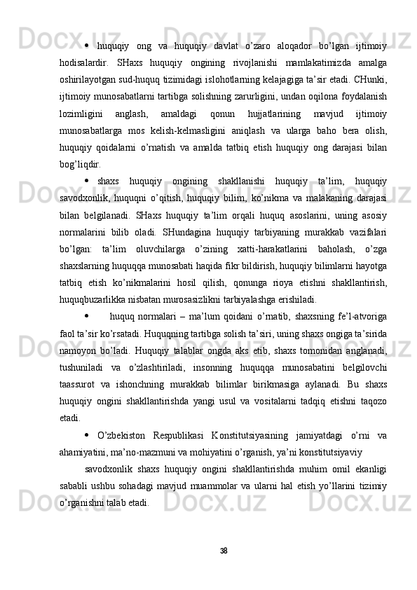  huquqiy   ong   va   huquqiy   davlat   o’zaro   aloqador   bo’lgan   ijtimoiy
hodisalardir.   SHaxs   huquqiy   ongining   rivojlanishi   mamlakatimizda   amalga
oshirilayotgan sud-huquq tizimidagi islohotlarning kelajagiga ta’sir etadi. CHunki,
ijtimoiy munosabatlarni tartibga solishning zarurligini, undan oqilona foydalanish
lozimligini   anglash,   amaldagi   qonun   hujjatlarining   mavjud   ijtimoiy
munosabatlarga   mos   kelish-kelmasligini   aniqlash   va   ularga   baho   bera   olish,
huquqiy   qoidalarni   o’rnatish   va   amalda   tatbiq   etish   huquqiy   ong   darajasi   bilan
bog’liqdir. 
 shaxs   huquqiy   ongining   shakllanishi   huquqiy   ta’lim,   huquqiy
savodxonlik,   huquqni   o’qitish,   huquqiy   bilim,   ko’nikma   va   malakaning   darajasi
bilan   belgilanadi.   SHaxs   huquqiy   ta’lim   orqali   huquq   asoslarini,   uning   asosiy
normalarini   bilib   oladi.   SHundagina   huquqiy   tarbiyaning   murakkab   vazifalari
bo’lgan:   ta’lim   oluvchilarga   o’zining   xatti-harakatlarini   baholash,   o’zga
shaxslarning huquqqa munosabati haqida fikr bildirish, huquqiy bilimlarni hayotga
tatbiq   etish   ko’nikmalarini   hosil   qilish,   qonunga   rioya   etishni   shakllantirish,
huquqbuzarlikka nisbatan murosasizlikni tarbiyalashga erishiladi. 
 h uquq   normalari   –   ma’lum   qoidani   o’rnatib,   shaxsning   fe’l-atvoriga
faol ta’sir ko’rsatadi. Huquqning tartibga solish ta’siri, uning shaxs ongiga ta’sirida
namoyon   bo’ladi.   Huquqiy   talablar   ongda   aks   etib,   shaxs   tomonidan   anglanadi,
tushuniladi   va   o’zlashtiriladi,   insonning   huquqqa   munosabatini   belgilovchi
taassurot   va   ishonchning   murakkab   bilimlar   birikmasiga   aylanadi.   Bu   shaxs
huquqiy   ongini   shakllantirishda   yangi   usul   va   vositalarni   tadqiq   etishni   taqozo
etadi.
 O’zbekiston   Respublikasi   Konstitutsiyasining   jamiyatdagi   o’rni   va
ahamiyatini, ma’no-mazmuni va mohiyatini o’rganish, ya’ni konstitutsiyaviy 
savodxonlik   shaxs   huquqiy   ongini   shakllantirishda   muhim   omil   ekanligi
sababli   ushbu   sohadagi   mavjud   muammolar   va   ularni   hal   etish   yo’llarini   tizimiy
o’rganishni talab etadi.
38 