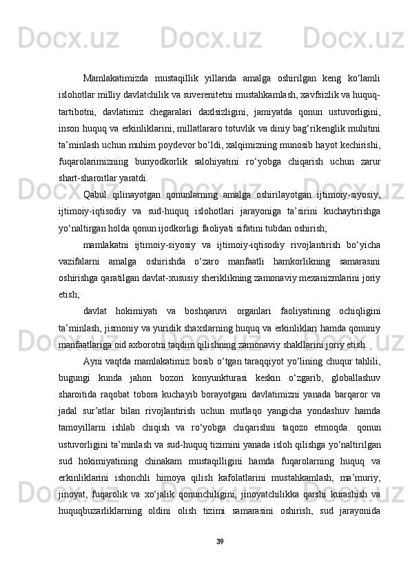 Mamlakatimizda   mustaqillik   yillarida   amalga   oshirilgan   keng   ko‘lamli
islohotlar milliy davlatchilik va suverenitetni mustahkamlash, xavfsizlik va huquq-
tartibotni,   davlatimiz   chegaralari   daxlsizligini,   jamiyatda   qonun   ustuvorligini,
inson huquq va erkinliklarini, millatlararo totuvlik va diniy bag‘rikenglik muhitini
ta’minlash uchun muhim poydevor bo‘ldi, xalqimizning munosib hayot kechirishi,
fuqarolarimizning   bunyodkorlik   salohiyatini   ro‘yobga   chiqarish   uchun   zarur
shart-sharoitlar yaratdi.  
Qabul   qilinayotgan   qonunlarning   amalga   oshirilayotgan   ijtimoiy-siyosiy,
ijtimoiy-iqtisodiy   va   sud-huquq   islohotlari   jarayoniga   ta’sirini   kuchaytirishga
yo‘naltirgan holda qonun ijodkorligi faoliyati sifatini tubdan oshirish;
mamlakatni   ijtimoiy-siyosiy   va   ijtimoiy-iqtisodiy   rivojlantirish   bo‘yicha
vazifalarni   amalga   oshirishda   o‘zaro   manfaatli   hamkorlikning   samarasini
oshirishga qaratilgan davlat-xususiy sheriklikning zamonaviy mexanizmlarini joriy
etish;
davlat   hokimiyati   va   boshqaruvi   organlari   faoliyatining   ochiqligini
ta’minlash, jismoniy va yuridik shaxslarning huquq va erkinliklari hamda qonuniy
manfaatlariga oid axborotni taqdim qilishning zamonaviy shakllarini joriy etish. 
Ayni vaqtda mamlakatimiz bosib o‘tgan taraqqiyot yo‘lining chuqur tahlili,
bugungi   kunda   jahon   bozori   konyunkturasi   keskin   o‘zgarib,   globallashuv
sharoitida   raqobat   tobora   kuchayib   borayotgani   davlatimizni   yanada   barqaror   va
jadal   sur’atlar   bilan   rivojlantirish   uchun   mutlaqo   yangicha   yondashuv   hamda
tamoyillarni   ishlab   chiqish   va   ro‘yobga   chiqarishni   taqozo   etmoqda.   qonun
ustuvorligini ta’minlash va sud-huquq tizimini yanada isloh qilishga   yo‘naltirilgan
sud   hokimiyatining   chinakam   mustaqilligini   hamda   fuqarolarning   huquq   va
erkinliklarini   ishonchli   himoya   qilish   kafolatlarini   mustahkamlash,   ma’muriy,
jinoyat,   fuqarolik   va   xo‘jalik   qonunchiligini,   jinoyatchilikka   qarshi   kurashish   va
huquqbuzarliklarning   oldini   olish   tizimi   samarasini   oshirish,   sud   jarayonida
39 