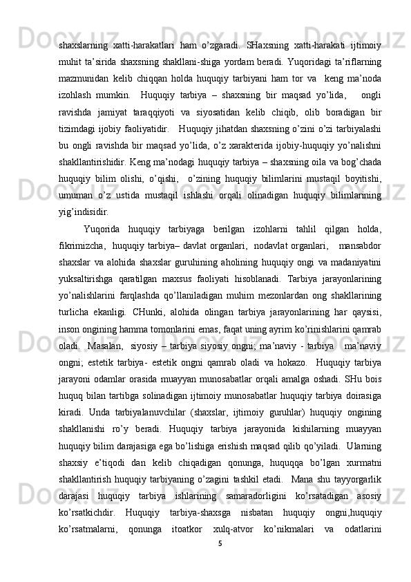 shaxslarning   xatti-harakatlari   ham   o’zgaradi.   SHaxsning   xatti-harakati   ijtimoiy
muhit   ta’sirida   shaxsning   shakllani-shiga   yordam   beradi.   Yuqoridagi   ta’riflarning
mazmunidan   kelib   chiqqan   holda   huquqiy   tarbiyani   ham   tor   va     keng   ma’noda
izohlash   mumkin.     Huquqiy   tarbiya   –   shaxsning   bir   maqsad   yo’lida,       ongli
ravishda   jamiyat   taraqqiyoti   va   siyosatidan   kelib   chiqib,   olib   boradigan   bir
tizimdagi ijobiy faoliyatidir.     Huquqiy jihatdan shaxsning o’zini o’zi tarbiyalashi
bu   ongli   ravishda   bir   maqsad   yo’lida,   o’z   xarakterida   ijobiy-huquqiy   yo’nalishni
shakllantirishidir. Keng ma’nodagi huquqiy tarbiya – shaxsning oila va bog’chada
huquqiy   bilim   olishi,   o’qishi,     o’zining   huquqiy   bilimlarini   mustaqil   boyitishi,
umuman   o’z   ustida   mustaqil   ishlashi   orqali   olinadigan   huquqiy   bilimlarining
yig’indisidir.  
Yuqorida   huquqiy   tarbiyaga   berilgan   izohlarni   tahlil   qilgan   holda,
fikrimizcha,     huquqiy   tarbiya–   davlat   organlari,    nodavlat   organlari,      mansabdor
shaxslar   va   alohida   shaxslar   guruhining   aholining   huquqiy   ongi   va   madaniyatini
yuksaltirishga   qaratilgan   maxsus   faoliyati   hisoblanadi.   Tarbiya   jarayonlarining
yo’nalishlarini   farqlashda   qo’llaniladigan   muhim   mezonlardan   ong   shakllarining
turlicha   ekanligi.   CHunki,   alohida   olingan   tarbiya   jarayonlarining   har   qaysisi,
inson ongining hamma tomonlarini emas, faqat uning ayrim ko’rinishlarini qamrab
oladi.     Masalan,     siyosiy   –   tarbiya   siyosiy   ongni;   ma’naviy   -   tarbiya       ma’naviy
ongni;   estetik   tarbiya-   estetik   ongni   qamrab   oladi   va   hokazo.     Huquqiy   tarbiya
jarayoni   odamlar   orasida   muayyan   munosabatlar   orqali   amalga   oshadi.   SHu   bois
huquq   bilan   tartibga   solinadigan   ijtimoiy   munosabatlar   huquqiy   tarbiya   doirasiga
kiradi.   Unda   tarbiyalanuvchilar   (shaxslar,   ijtimoiy   guruhlar)   huquqiy   ongining
shakllanishi   ro’y   beradi.   Huquqiy   tarbiya   jarayonida   kishilarning   muayyan
huquqiy bilim darajasiga ega bo’lishiga erishish maqsad qilib qo’yiladi.   Ularning
shaxsiy   e’tiqodi   dan   kelib   chiqadigan   qonunga,   huquqqa   bo’lgan   xurmatni
shakllantirish   huquqiy   tarbiyaning   o’zagini   tashkil   etadi.     Mana   shu   tayyorgarlik
darajasi   huquqiy   tarbiya   ishlarining   samaradorligini   ko’rsatadigan   asosiy
ko’rsatkichdir.   Huquqiy   tarbiya-shaxsga   nisbatan   huquqiy   ongni,huquqiy
ko’rsatmalarni,   qonunga   itoatkor   xulq-atvor   ko’nikmalari   va   odatlarini
5 
