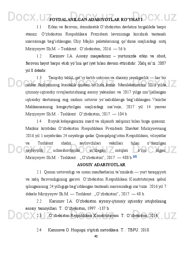 FOYDALANILGAN ADABIYOTLAR RO’YHATI
1.1   Erkin va farovon, demokratik O‘zbekiston davlatini birgalikda barpo
etamiz.   O‘zbekiston   Respublikasi   Prezidenti   lavozimiga   kirishish   tantanali
marosimiga   bag‘ishlangan   Oliy   Majlis   palatalarining   qo‘shma   majlisidagi   nutq
Mirziyoyev Sh.M. – Toshkent.: O‘zbekiston, 2016.   — 56 b. 
1.2   Karimov   I.A.   Asosiy   maqsadimiz   –   yurtimizda   erkin   va   obod,
farovon hayot barpo etish yo’lini qat`iyat bi lan davom ettirishdir. Xalq so’zi. 2007
yil 8 dekabr.
1.3   Tanqidiy tahlil, qat iy tartib-intizom va shaxsiy javobgarlikʼ   — har bir
rahbar   faoliyatining   kundalik   qoidasi   bo‘lishi   kerak.   Mamlakatimizni   2016   yilda
ijtimoiy-iqtisodiy   rivojlantirishning   asosiy   yakunlari   va   2017   yilga   mo‘ljallangan
iqtisodiy   dasturning   eng   muhim   ustuvor   yo‘nalishlariga   bag‘ishlangan   Vazirlar
Mahkamasining   kengaytirilgan   majlisidagi   ma ruza,   2017   yil   14   yanvar	
ʼ
Mirziyoyev Sh.M.   - Toshkent.: O‘zbekiston, 2017.   — 104 b. 
1.4   Buyuk kelajagimizni mard va olijanob xalqimiz bilan birga quramiz.
Mazkur   kitobdan   O‘zbekiston   Respublikasi   Prezidenti   Shavkat   Mirziyoevning
2016 yil 1 noyabrdan 24 noyabrga qadar Qoraqalpog‘iston Respublikasi, viloyatlar
va   Toshkent   shahri   saylovchilari   vakillari   bilan   o‘tkazilgan
saylovoldi   uchrashuvlarida   so‘zlagan   nutqlari   o‘rin   olgan.
Mirziyoyev Sh.M. - Toshkent.:    „O‘zbekiston“, 2017.   — 488 b. [39]
ASOSIY ADABIYOTLAR
2.1. Qonun ustuvorligi va inson manfaatlarini ta minlash	
ʼ   — yurt taraqqiyoti
va   xalq   farovonligining   garovi.   O‘zbekiston   Respublikasi   Konstitutsiyasi   qabul
qilinganining 24 yilligiga bag‘ishlangan tantanali marosimdagi ma ruza. 	
ʼ 2016 yil 7
dekabr Mirziyoyev Sh.M.   — Toshkent.: „O‘zbekiston“, 2017.   — 48 b. 
2.2   Karimov   I.A.   O’zbekiston   siyosiy-ijtimoiy   iqtisodiy   istiqbolining
asosiy  tamoyillari. T.: O’zbekiston, 1997. -137 b.
2.3   O‘zbekiston Respublikasi Konstitutsiyasi  Т.: O‘zbekiston, 2014. 
2.4  Karimova O. Huquqni o'qitish metodikasi. Т .: TBPU. 2010. 
41 