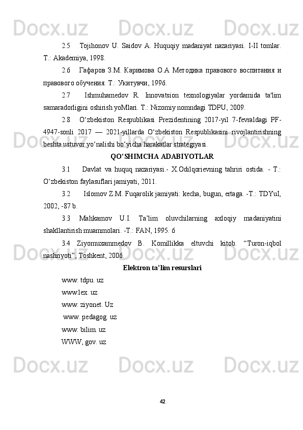 2.5 Tojihonov   U.   Saidov   A.   Huquqiy   madaniyat   nazariyasi.   I-II   tomlar.
Т.: Akademiya, 1998. 
2.6 Гафаров   З.М .   Каримова   О . A   Методика   правового   воспитания   и
правового обучения. Т.: Укитувчи, 1996.
2.7   Ishmuhamedov   R.   Innovatsion   texnologiyalar   yordamida   ta'lim
samaradorligini oshirish yoMlari. Т.: Nizomiy nomndagi TDPU, 2009.
2.8 O‘zbekiston   Respublikasi   Prezidentining   2017-yil   7-fevraldagi   PF-
4947-sonli   2017   —   2021-yillarda   O‘zbekiston   Respublikasini   rivojlantirishning
beshta ustuvor yo‘nalishi bo‘yicha harakatlar strategiyasi.
QO’SHIMCHA ADABIYOTLAR
3.1   Davlat   va   huquq   nazariyasi.-   X.Odilqorievning   tahriri   ostida.   -   Т.:
O‘zbekiston faylasuflari jamiyati, 2011.
3.2    Islomov Z.M. Fuqarolik jamiyati: kecha, bugun, ertaga. -Т.: TDYuI,
2002, -87 b.
3.3 Mahkamov   U.I.   Ta’lim   oluvchilarning   axloqiy   madaniyatini
shakllantirish muammolari. -Т.: FAN, 1995. 6 
3.4   Ziyomuxammedov   В.   Komillikka   eltuvchi   kitob.   “Turon-iqbol
nashriyoti”, Toshkent, 2006.
Elektron ta’lim resurslari
www. tdpu. uz 
www.lex. uz 
www. ziyonet.  Uz
 www. pedagog. uz 
www. bilim. uz 
WWW, gov. uz
42 