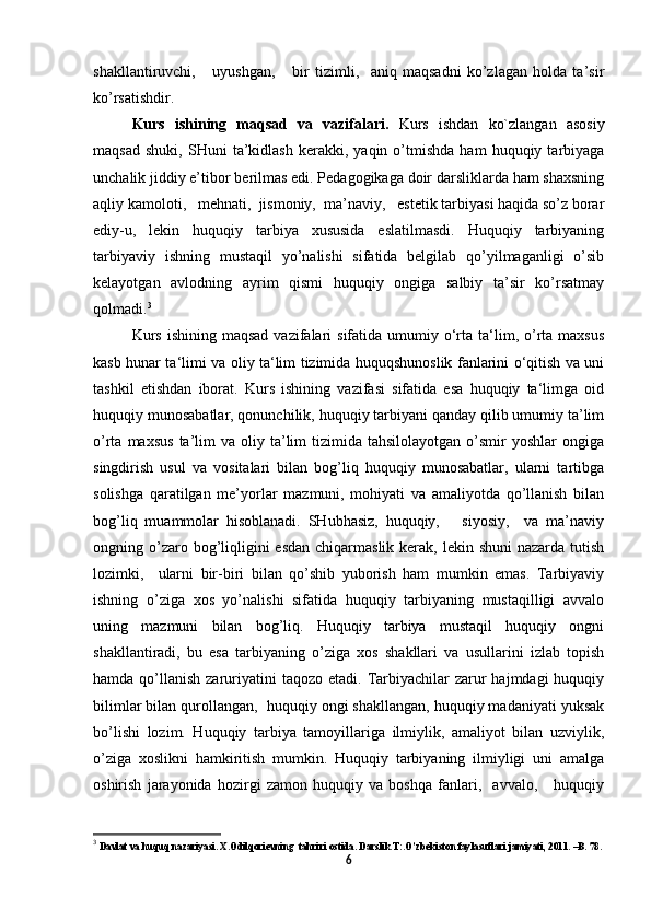 shakllantiruvchi,       uyushgan,       bir   tizimli,     aniq   maqsadni   ko’zlagan   holda   ta’sir
ko’rsatishdir. 
Kurs   ishining   maqsad   va   vazifalari.   Kurs   ishdan   ko`zlangan   asosiy
maqsad   shuki,   SHuni   ta’kidlash   kerakki,  yaqin   o’tmishda   ham   huquqiy  tarbiyaga
unchalik jiddiy e’tibor berilmas edi. Pedagogikaga doir darsliklarda ham shaxsning
aqliy kamoloti,   mehnati,  jismoniy,  ma’naviy,   estetik tarbiyasi haqida so’z borar
ediy-u,   lekin   huquqiy   tarbiya   xususida   eslatilmasdi.   Huquqiy   tarbiyaning
tarbiyaviy   ishning   mustaqil   yo’nalishi   sifatida   belgilab   qo’yilmaganligi   o’sib
kelayotgan   avlodning   ayrim   qismi   huquqiy   ongiga   salbiy   ta’sir   ko’rsatmay
qolmadi. 3
                
Kurs  ishining  maqsad  vazifalari   sifatida umumiy o‘rta ta‘lim, o’rta  maxsus
kasb hunar ta‘limi va oliy ta‘lim tizimida huquqshunoslik fanlarini o‘qitish va uni
tashkil   etishdan   iborat.   Kurs   ishining   vazifasi   sifatida   esa   huquqiy   ta‘limga   oid
huquqiy munosabatlar, qonunchilik, huquqiy tarbiyani qanday qilib umumiy ta’lim
o’rta  maxsus  ta’lim   va  oliy  ta’lim   tizimida  tahsilolayotgan  o’smir   yoshlar  ongiga
singdirish   usul   va   vositalari   bilan   bog’liq   huquqiy   munosabatlar,   ularni   tartibga
solishga   qaratilgan   me’yorlar   mazmuni,   mohiyati   va   amaliyotda   qo’llanish   bilan
bog’liq   muammolar   hisoblanadi.   SHubhasiz,   huquqiy,       siyosiy,     va   ma’naviy
ongning o’zaro bog’liqligini  esdan  chiqarmaslik kerak, lekin shuni  nazarda tutish
lozimki,     ularni   bir-biri   bilan   qo’shib   yuborish   ham   mumkin   emas.   Tarbiyaviy
ishning   o’ziga   xos   yo’nalishi   sifatida   huquqiy   tarbiyaning   mustaqilligi   avvalo
uning   mazmuni   bilan   bog’liq.   Huquqiy   tarbiya   mustaqil   huquqiy   ongni
shakllantiradi,   bu   esa   tarbiyaning   o’ziga   xos   shakllari   va   usullarini   izlab   topish
hamda  qo’llanish  zaruriyatini   taqozo  etadi. Tarbiyachilar   zarur   hajmdagi  huquqiy
bilimlar bilan qurollangan,  huquqiy ongi shakllangan, huquqiy madaniyati yuksak
bo’lishi   lozim.   Huquqiy   tarbiya   tamoyillariga   ilmiylik,   amaliyot   bilan   uzviylik,
o’ziga   xoslikni   hamkiritish   mumkin.   Huquqiy   tarbiyaning   ilmiyligi   uni   amalga
oshirish   jarayonida   hozirgi   zamon   huquqiy   va   boshqa   fanlari,     avvalo,       huquqiy
3
  Davlat va huquq nazariyasi. Х.Odilqorievning  tahriri ostida. Darslik.Т:.O’zbekiston faylasuflari jamiyati, 2011. –B. 78.
6 