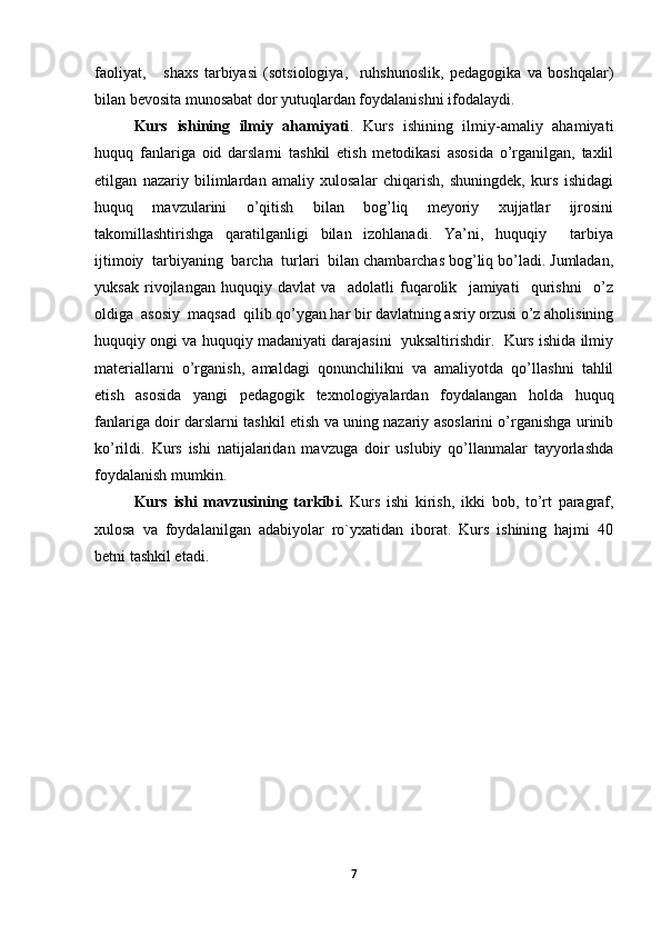 faoliyat,       shaxs   tarbiyasi   (sotsiologiya,     ruhshunoslik,   pedagogika   va   boshqalar)
bilan bevosita munosabat dor yutuqlardan foydalanishni ifodalaydi.  
Kurs   ishining   ilmiy   ahamiyati .   Kurs   ishining   ilmiy-amaliy   ahamiyati
huquq   fanlariga   oid   darslarni   tashkil   etish   metodikasi   asosida   o’rganilgan,   taxlil
etilgan   nazariy   bilimlardan   amaliy   xulosalar   chiqarish,   shuningdek,   kurs   ishidagi
huquq   mavzularini   o’qitish   bilan   bog’liq   meyoriy   xujjatlar   ijrosini
takomillashtirishga   qaratilganligi   bilan   izohlanadi.   Ya’ni,   huquqiy     tarbiya
ijtimoiy  tarbiyaning  barcha  turlari  bilan chambarchas bog’liq bo’ladi. Jumladan,
yuksak   rivojlangan   huquqiy   davlat   va     adolatli   fuqarolik     jamiyati     qurishni     o’z
oldiga  asosiy  maqsad  qilib qo’ygan har bir davlatning asriy orzusi o’z aholisining
huquqiy ongi va huquqiy madaniyati darajasini  yuksaltirishdir.  Kurs ishida ilmiy
materiallarni   o’rganish,   amaldagi   qonunchilikni   va   amaliyotda   qo’llashni   tahlil
etish   asosida   yangi   pedagogik   texnologiyalardan   foydalangan   holda   huquq
fanlariga doir darslarni tashkil etish va uning nazariy asoslarini o’rganishga urinib
ko’rildi.   Kurs   ishi   natijalaridan   mavzuga   doir   uslubiy   qo’llanmalar   tayyorlashda
foydalanish mumkin.
Kurs   ishi   mavzusining   tarkibi.   Kurs   ishi   kirish,   ikki   bob,   to’rt   paragraf,
xulosa   va   foydalanilgan   adabiyolar   ro`yxatidan   iborat.   Kurs   ishining   hajmi   40
betni tashkil etadi.
7 