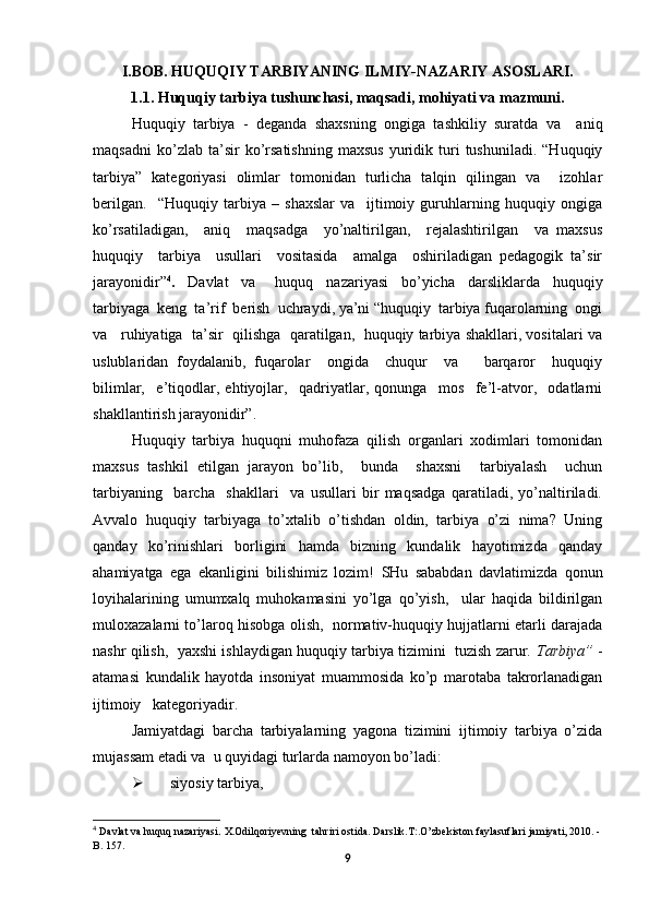 I.BOB. HUQUQIY TARBIYANING ILMIY-NAZARIY ASOSLARI.
1.1. Huquqiy tarbiya tushunchasi, maqsadi, mohiyati va mazmuni.
Huquqiy   tarbiya   -   deganda   shaxsning   ongiga   tashkiliy   suratda   va     aniq
maqsadni   ko’zlab  ta’sir   ko’rsatishning   maxsus   yuridik   turi   tushuniladi.   “Huquqiy
tarbiya”   kategoriyasi   olimlar   tomonidan   turlicha   talqin   qilingan   va     izohlar
berilgan.     “Huquqiy   tarbiya   –   shaxslar   va     ijtimoiy   guruhlarning   huquqiy   ongiga
ko’rsatiladigan,     aniq     maqsadga     yo’naltirilgan,     rejalashtirilgan     va   maxsus
huquqiy     tarbiya     usullari     vositasida     amalga     oshiriladigan   pedagogik   ta’sir
jarayonidir” 4
.     Davlat     va       huquq     nazariyasi     bo’yicha     darsliklarda     huquqiy
tarbiyaga  keng  ta’rif  berish  uchraydi, ya’ni “huquqiy  tarbiya fuqarolarning  ongi
va   ruhiyatiga  ta’sir  qilishga  qaratilgan,  huquqiy tarbiya shakllari, vositalari va
uslublaridan   foydalanib,   fuqarolar     ongida     chuqur     va       barqaror     huquqiy
bilimlar,     e’tiqodlar,   ehtiyojlar,     qadriyatlar,   qonunga     mos     fe’l-atvor,     odatlarni
shakllantirish jarayonidir”. 
Huquqiy   tarbiya   huquqni   muhofaza   qilish   organlari   xodimlari   tomonidan
maxsus   tashkil   etilgan   jarayon   bo’lib,     bunda     shaxsni     tarbiyalash     uchun
tarbiyaning     barcha     shakllari     va   usullari   bir   maqsadga   qaratiladi,   yo’naltiriladi.
Avvalo   huquqiy   tarbiyaga   to’xtalib   o’tishdan   oldin,   tarbiya   o’zi   nima?   Uning
qanday   ko’rinishlari   borligini   hamda   bizning   kundalik   hayotimizda   qanday
ahamiyatga   ega   ekanligini   bilishimiz   lozim!   SHu   sababdan   davlatimizda   qоnun
lоyihalarining   umumхalq   muhоkamasini   yo’lga   qo’yish,     ular   haqida   bildirilgan
mulохazalarni to’larоq hisоbga оlish,  nоrmativ-huquqiy hujjatlarni еtarli darajada
nashr qilish,  yaхshi ishlaydigan huquqiy tarbiya tizimini  tuzish zarur.  Tarbiya”  -
atamasi   kundalik   hayotda   insoniyat   muammosida   ko’p   marotaba   takrorlanadigan
ijtimoiy   kategoriyadir. 
Jamiyatdagi   barcha   tarbiyalarning   yagona   tizimini   ijtimoiy   tarbiya   o’zida
mujassam etadi va  u quyidagi turlarda namoyon bo’ladi:
 siyosiy tarbiya,   
4
  Davlat va huquq nazariyasi .  Х.Odilqoriyevning  tahriri ostida. Darslik.Т:.O’zbekiston faylasuflari jamiyati, 2010. -
B. 157.
9 