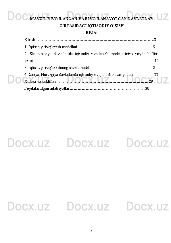MAVZU:   RIVOJLANGAN VA  RIVOJLANAYOTGAN DAVLATLAR
O'RTASIDAGI IQTISODIY O‘SISH
REJA:
Kirish……………………………………………………………………………..3
1. Iqtisodiy rivojlanish modellari……………………………………………...…5
2.   Skandinaviya   davlatlarida   iqtisodiy   rivojlanish   modellarining   paydo   bo lishʻ
tarixi………………………………………………………….……………………10
3. Iqtisodiy rivojlanishning shved modeli………………………………………18
4.Daniya, Norvegiya davlatlarida iqtisodiy rivojlanish xususiyatlari………….…22
Xulosa va takliflar……………………………………………………………29
Foydalanilgan adabiyotlar………………………………………………...30
1