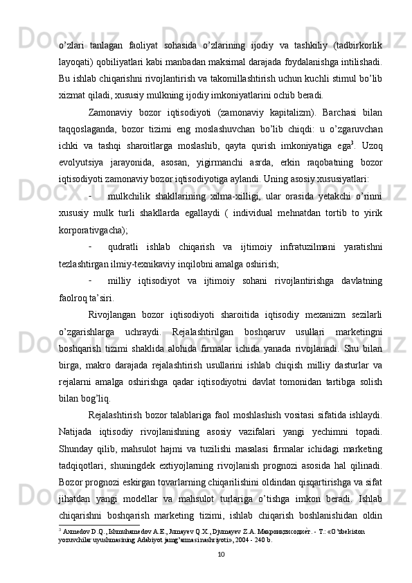 o’zlari   tanlagan   faoliyat   sohasida   o’zlarining   ijodiy   va   tashkiliy   (tadbirkorlik
layoqati) qobiliyatlari kabi manbadan maksimal darajada foydalanishga intilishadi.
Bu ishlab chiqarishni rivojlantirish va takomillashtirish uchun kuchli stimul bo’lib
xizmat qiladi, xususiy mulkning ijodiy imkoniyatlarini ochib beradi.
Zamonaviy   bozor   iqtisodiyoti   (zamonaviy   kapitalizm).   Barchasi   bilan
taqqoslaganda,   bozor   tizimi   eng   moslashuvchan   bo’lib   chiqdi:   u   o’zgaruvchan
ichki   va   tashqi   sharoitlarga   moslashib,   qayta   qurish   imkoniyatiga   ega 3
.   Uzoq
evolyutsiya   jarayonida,   asosan,   yigirmanchi   asrda,   erkin   raqobatning   bozor
iqtisodiyoti zamonaviy bozor iqtisodiyotiga aylandi. Uning asosiy xususiyatlari:
- mulkchilik   shakllarining   xilma-xilligi,   ular   orasida   yetakchi   o’rinni
xususiy   mulk   turli   shakllarda   egallaydi   (   individual   mehnatdan   tortib   to   yirik
korporativgacha);
- qudratli   ishlab   chiqarish   va   ijtimoiy   infratuzilmani   yaratishni
tezlashtirgan ilmiy-texnikaviy inqilobni amalga oshirish;
- milliy   iqtisodiyot   va   ijtimoiy   sohani   rivojlantirishga   davlatning
faolroq ta’siri.
Rivojlangan   bozor   iqtisodiyoti   sharoitida   iqtisodiy   mexanizm   sezilarli
o’zgarishlarga   uchraydi.   Rejalashtirilgan   boshqaruv   usullari   marketingni
boshqarish   tizimi   shaklida   alohida   firmalar   ichida   yanada   rivojlanadi.   Shu   bilan
birga,   makro   darajada   rejalashtirish   usullarini   ishlab   chiqish   milliy   dasturlar   va
rejalarni   amalga   oshirishga   qadar   iqtisodiyotni   davlat   tomonidan   tartibga   solish
bilan bog’liq.
Rejalashtirish  bozor  talablariga  faol  moshlashish  vositasi  sifatida ishlaydi.
Natijada   iqtisodiy   rivojlanishning   asosiy   vazifalari   yangi   yechimni   topadi.
Shunday   qilib,   mahsulot   hajmi   va   tuzilishi   masalasi   firmalar   ichidagi   marketing
tadqiqotlari,   shuningdek   extiyojlarning   rivojlanish   prognozi   asosida   hal   qilinadi.
Bozor prognozi eskirgan tovarlarning chiqarilishini oldindan qisqartirishga va sifat
jihatdan   yangi   modellar   va   mahsulot   turlariga   o’tishga   imkon   beradi.   Ishlab
chiqarishni   boshqarish   marketing   tizimi,   ishlab   chiqarish   boshlanishidan   oldin
3
 Axmedov D.Q., Ishmuhamedov A.E., Jumayev Q.X., Djumayev Z.A. Mакроиқтисодиеsт. - T.: «O’zbekiston 
yozuvchilar uyushmasining Adabiyot jamg’armasi nashriyoti», 2004 - 240 b. 
10 