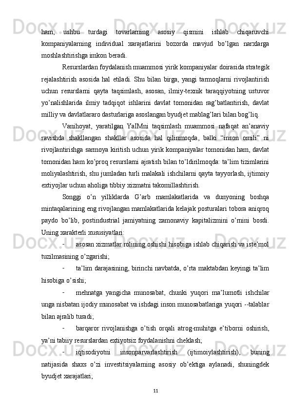 ham,   ushbu   turdagi   tovarlarning   asosiy   qismini   ishlab   chiqaruvchi
kompaniyalarning   individual   xarajatlarini   bozorda   mavjud   bo’lgan   narxlarga
moshlashtirishga imkon beradi.
Resurslardan foydalanish muammosi yirik kompaniyalar doirasida strategik
rejalashtirish   asosida   hal   etiladi.   Shu   bilan   birga,   yangi   tarmoqlarni   rivojlantirish
uchun   resurslarni   qayta   taqsimlash,   asosan,   ilmiy-texnik   taraqqiyotning   ustuvor
yo’nalishlarida   ilmiy   tadqiqot   ishlarini   davlat   tomonidan   rag’batlantirish,   davlat
milliy va davlatlararo dasturlariga asoslangan byudjet mablag’lari bilan bog’liq.
Vanihoyat,   yaratilgan   YaIMni   taqsimlash   muammosi   nafaqat   an’anaviy
ravishda   shakllangan   shakllar   asosida   hal   qilinmoqda,   balki   “inson   omili”   ni
rivojlantirishga sarmoya kiritish uchun yirik kompaniyalar tomonidan ham, davlat
tomonidan ham ko’proq resurslarni ajratish bilan to’ldirilmoqda: ta’lim tizimlarini
moliyalashtirish, shu jumladan turli malakali ishchilarni qayta tayyorlash, ijtimoiy
extiyojlar uchun aholiga tibbiy xizmatni takomillashtirish.
Songgi   o’n   yilliklarda   G’arb   mamlakatlarida   va   dunyoning   boshqa
mintaqalarining eng rivojlangan mamlakatlarida kelajak posturalari tobora aniqroq
paydo   bo’lib,   postindustrial   jamiyatning   zamonaviy   kapitalizmini   o’rnini   bosdi.
Uning xarakterli xususiyatlari:
- asosan xizmatlar rolining oshishi hisobiga ishlab chiqarish va iste’mol
tuzilmasining o’zgarishi;
- ta’lim darajasining, birinchi navbatda, o’rta maktabdan keyingi ta’lim
hisobiga o’sishi;
- mehnatga   yangicha   munosabat,   chunki   yuqori   ma’lumotli   ishchilar
unga nisbatan ijodiy munosabat va ishdagi inson munosabatlariga yuqori --talablar
bilan ajralib turadi;
- barqaror   rivojlanishga   o’tish   orqali   atrog-muhitga   e’tiborni   oshirish,
ya’ni tabiiy resurslardan extiyotsiz foydalanishni cheklash;
- iqtisodiyotni   insonparvarlashtirish   (ijtimoiylashtirish),   buning
natijasida   shaxs   o’zi   investitsiyalarning   asosiy   ob’ektiga   aylanadi,   shuningdek
byudjet xarajatlari;
11 