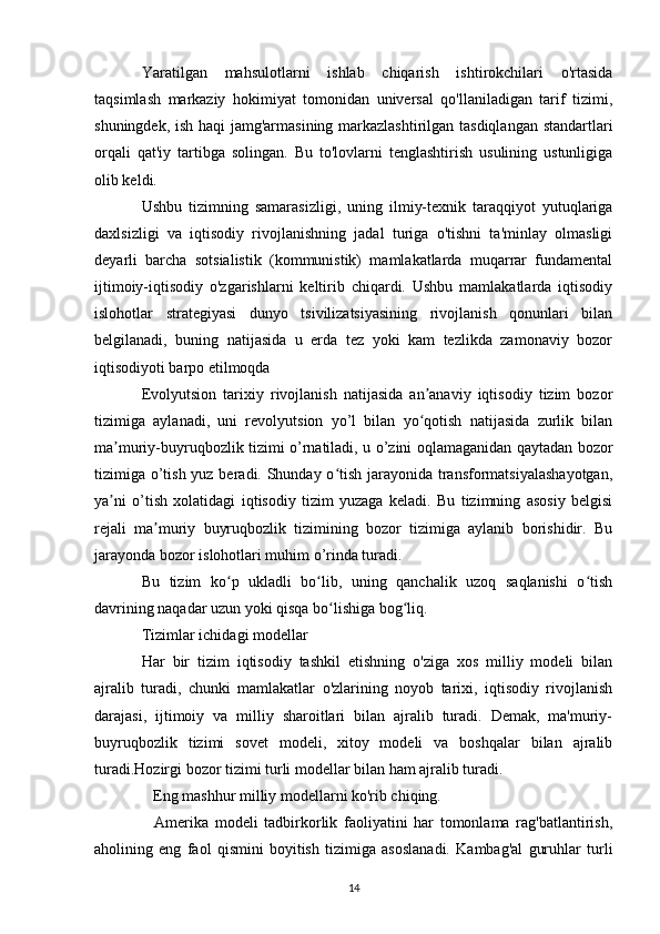 Yaratilgan   mahsulotlarni   ishlab   chiqarish   ishtirokchilari   o'rtasida
taqsimlash   markaziy   hokimiyat   tomonidan   universal   qo'llaniladigan   tarif   tizimi,
shuningdek, ish haqi jamg'armasining markazlashtirilgan tasdiqlangan standartlari
orqali   qat'iy   tartibga   solingan.   Bu   to'lovlarni   tenglashtirish   usulining   ustunligiga
olib keldi.
Ushbu   tizimning   samarasizligi,   uning   ilmiy-texnik   taraqqiyot   yutuqlariga
daxlsizligi   va   iqtisodiy   rivojlanishning   jadal   turiga   o'tishni   ta'minlay   olmasligi
deyarli   barcha   sotsialistik   (kommunistik)   mamlakatlarda   muqarrar   fundamental
ijtimoiy-iqtisodiy   o'zgarishlarni   keltirib   chiqardi.   Ushbu   mamlakatlarda   iqtisodiy
islohotlar   strategiyasi   dunyo   tsivilizatsiyasining   rivojlanish   qonunlari   bilan
belgilanadi,   buning   natijasida   u   erda   tez   yoki   kam   tezlikda   zamonaviy   bozor
iqtisodiyoti barpo etilmoqda
Evolyutsion   tarixiy   rivojlanish   natijasida   an anaviy   iqtisodiy   tizim   bozorʼ
tizimiga   aylanadi,   uni   revolyutsion   yo’l   bilan   yo qotish   natijasida   zurlik   bilan
ʻ
ma muriy-buyruqbozlik tizimi o’rnatiladi, u o’zini oqlamaganidan qaytadan bozor	
ʼ
tizimiga o’tish yuz beradi. Shunday o tish jarayonida transformatsiyalashayotgan,	
ʻ
ya ni   o’tish   xolatidagi   iqtisodiy   tizim   yuzaga   keladi.   Bu   tizimning   asosiy   belgisi	
ʼ
rejali   ma muriy   buyruqbozlik   tizimining   bozor   tizimiga   aylanib   borishidir.   Bu	
ʼ
jarayonda bozor islohotlari muhim o’rinda turadi.
Bu   tizim   ko p   ukladli   bo lib,   uning   qanchalik   uzoq   saqlanishi   o tish	
ʻ ʻ ʻ
davrining naqadar uzun yoki qisqa bo lishiga bog liq.	
ʻ ʻ
Tizimlar ichidagi modellar
Har   bir   tizim   iqtisodiy   tashkil   etishning   o'ziga   xos   milliy   modeli   bilan
ajralib   turadi,   chunki   mamlakatlar   o'zlarining   noyob   tarixi,   iqtisodiy   rivojlanish
darajasi,   ijtimoiy   va   milliy   sharoitlari   bilan   ajralib   turadi.   Demak,   ma'muriy-
buyruqbozlik   tizimi   sovet   modeli,   xitoy   modeli   va   boshqalar   bilan   ajralib
turadi.Hozirgi bozor tizimi turli modellar bilan ham ajralib turadi.
    Eng mashhur milliy modellarni ko'rib chiqing.
    Amerika   modeli   tadbirkorlik   faoliyatini   har   tomonlama   rag'batlantirish,
aholining   eng   faol   qismini   boyitish   tizimiga   asoslanadi.   Kambag'al   guruhlar   turli
14 