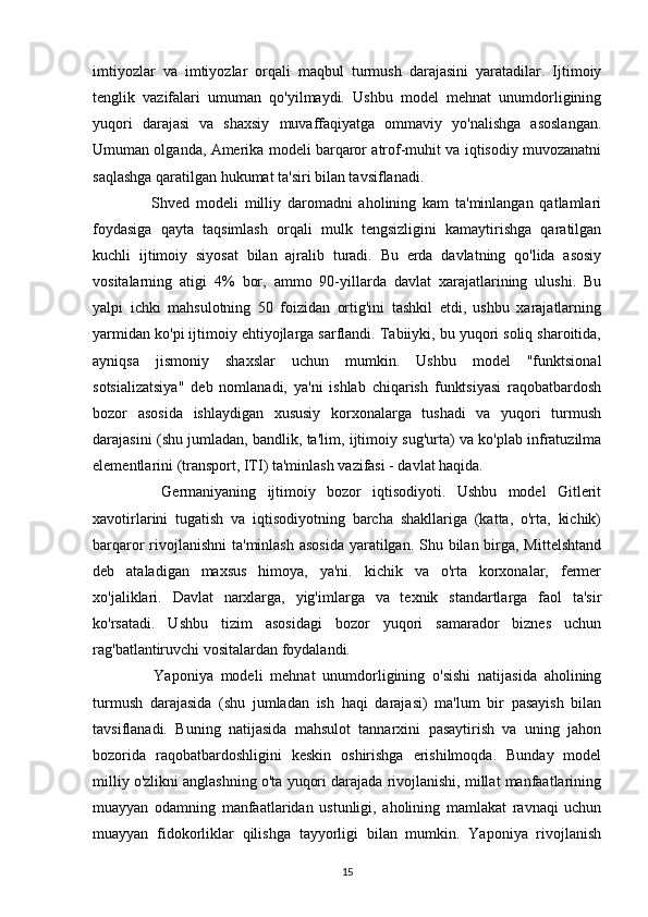 imtiyozlar   va   imtiyozlar   orqali   maqbul   turmush   darajasini   yaratadilar.   Ijtimoiy
tenglik   vazifalari   umuman   qo'yilmaydi.   Ushbu   model   mehnat   unumdorligining
yuqori   darajasi   va   shaxsiy   muvaffaqiyatga   ommaviy   yo'nalishga   asoslangan.
Umuman olganda, Amerika modeli barqaror atrof-muhit va iqtisodiy muvozanatni
saqlashga qaratilgan hukumat ta'siri bilan tavsiflanadi.
    Shved   modeli   milliy   daromadni   aholining   kam   ta'minlangan   qatlamlari
foydasiga   qayta   taqsimlash   orqali   mulk   tengsizligini   kamaytirishga   qaratilgan
kuchli   ijtimoiy   siyosat   bilan   ajralib   turadi.   Bu   erda   davlatning   qo'lida   asosiy
vositalarning   atigi   4%   bor,   ammo   90-yillarda   davlat   xarajatlarining   ulushi.   Bu
yalpi   ichki   mahsulotning   50   foizidan   ortig'ini   tashkil   etdi,   ushbu   xarajatlarning
yarmidan ko'pi ijtimoiy ehtiyojlarga sarflandi. Tabiiyki, bu yuqori soliq sharoitida,
ayniqsa   jismoniy   shaxslar   uchun   mumkin.   Ushbu   model   "funktsional
sotsializatsiya"   deb   nomlanadi,   ya'ni   ishlab   chiqarish   funktsiyasi   raqobatbardosh
bozor   asosida   ishlaydigan   xususiy   korxonalarga   tushadi   va   yuqori   turmush
darajasini (shu jumladan, bandlik, ta'lim, ijtimoiy sug'urta) va ko'plab infratuzilma
elementlarini (transport, ITI) ta'minlash vazifasi - davlat haqida.
    Germaniyaning   ijtimoiy   bozor   iqtisodiyoti.   Ushbu   model   Gitlerit
xavotirlarini   tugatish   va   iqtisodiyotning   barcha   shakllariga   (katta,   o'rta,   kichik)
barqaror rivojlanishni  ta'minlash asosida  yaratilgan. Shu bilan birga, Mittelshtand
deb   ataladigan   maxsus   himoya,   ya'ni.   kichik   va   o'rta   korxonalar,   fermer
xo'jaliklari.   Davlat   narxlarga,   yig'imlarga   va   texnik   standartlarga   faol   ta'sir
ko'rsatadi.   Ushbu   tizim   asosidagi   bozor   yuqori   samarador   biznes   uchun
rag'batlantiruvchi vositalardan foydalandi.
    Yaponiya   modeli   mehnat   unumdorligining   o'sishi   natijasida   aholining
turmush   darajasida   (shu   jumladan   ish   haqi   darajasi)   ma'lum   bir   pasayish   bilan
tavsiflanadi.   Buning   natijasida   mahsulot   tannarxini   pasaytirish   va   uning   jahon
bozorida   raqobatbardoshligini   keskin   oshirishga   erishilmoqda.   Bunday   model
milliy o'zlikni anglashning o'ta yuqori darajada rivojlanishi, millat manfaatlarining
muayyan   odamning   manfaatlaridan   ustunligi,   aholining   mamlakat   ravnaqi   uchun
muayyan   fidokorliklar   qilishga   tayyorligi   bilan   mumkin.   Yaponiya   rivojlanish
15 