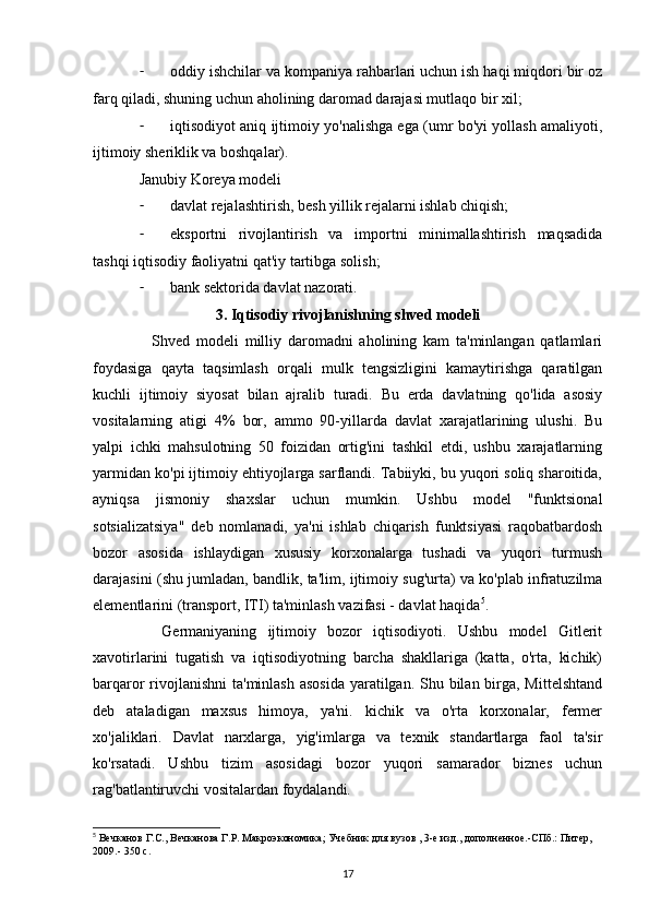 - oddiy ishchilar va kompaniya rahbarlari uchun ish haqi miqdori bir oz
farq qiladi, shuning uchun aholining daromad darajasi mutlaqo bir xil;
- iqtisodiyot aniq ijtimoiy yo'nalishga ega (umr bo'yi yollash amaliyoti,
ijtimoiy sheriklik va boshqalar).
Janubiy Koreya modeli
- davlat rejalashtirish, besh yillik rejalarni ishlab chiqish;
- eksportni   rivojlantirish   va   importni   minimallashtirish   maqsadida
tashqi iqtisodiy faoliyatni qat'iy tartibga solish;
- bank sektorida davlat nazorati.
3. Iqtisodiy rivojlanishning shved modeli
    Shved   modeli   milliy   daromadni   aholining   kam   ta'minlangan   qatlamlari
foydasiga   qayta   taqsimlash   orqali   mulk   tengsizligini   kamaytirishga   qaratilgan
kuchli   ijtimoiy   siyosat   bilan   ajralib   turadi.   Bu   erda   davlatning   qo'lida   asosiy
vositalarning   atigi   4%   bor,   ammo   90-yillarda   davlat   xarajatlarining   ulushi.   Bu
yalpi   ichki   mahsulotning   50   foizidan   ortig'ini   tashkil   etdi,   ushbu   xarajatlarning
yarmidan ko'pi ijtimoiy ehtiyojlarga sarflandi. Tabiiyki, bu yuqori soliq sharoitida,
ayniqsa   jismoniy   shaxslar   uchun   mumkin.   Ushbu   model   "funktsional
sotsializatsiya"   deb   nomlanadi,   ya'ni   ishlab   chiqarish   funktsiyasi   raqobatbardosh
bozor   asosida   ishlaydigan   xususiy   korxonalarga   tushadi   va   yuqori   turmush
darajasini (shu jumladan, bandlik, ta'lim, ijtimoiy sug'urta) va ko'plab infratuzilma
elementlarini (transport, ITI) ta'minlash vazifasi - davlat haqida 5
.
    Germaniyaning   ijtimoiy   bozor   iqtisodiyoti.   Ushbu   model   Gitlerit
xavotirlarini   tugatish   va   iqtisodiyotning   barcha   shakllariga   (katta,   o'rta,   kichik)
barqaror rivojlanishni  ta'minlash asosida  yaratilgan. Shu bilan birga, Mittelshtand
deb   ataladigan   maxsus   himoya,   ya'ni.   kichik   va   o'rta   korxonalar,   fermer
xo'jaliklari.   Davlat   narxlarga,   yig'imlarga   va   texnik   standartlarga   faol   ta'sir
ko'rsatadi.   Ushbu   tizim   asosidagi   bozor   yuqori   samarador   biznes   uchun
rag'batlantiruvchi vositalardan foydalandi.
5
 Вечканов Г.С., Вечканова Г.Р. Макроэкономика; Учебник для вузов , 3-е изд., дополненное.-СПб.: Питер, 
2009.-  350  с . 
17 