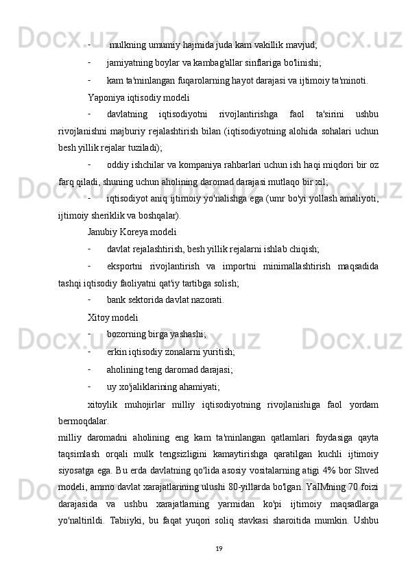 -  mulkning umumiy hajmida juda kam vakillik mavjud;
- jamiyatning boylar va kambag'allar sinflariga bo'linishi;
- kam ta'minlangan fuqarolarning hayot darajasi va ijtimoiy ta'minoti.
Yaponiya iqtisodiy modeli
- davlatning   iqtisodiyotni   rivojlantirishga   faol   ta'sirini   ushbu
rivojlanishni   majburiy   rejalashtirish   bilan   (iqtisodiyotning   alohida   sohalari   uchun
besh yillik rejalar tuziladi);
- oddiy ishchilar va kompaniya rahbarlari uchun ish haqi miqdori bir oz
farq qiladi, shuning uchun aholining daromad darajasi mutlaqo bir xil;
- iqtisodiyot aniq ijtimoiy yo'nalishga ega (umr bo'yi yollash amaliyoti,
ijtimoiy sheriklik va boshqalar).
Janubiy Koreya modeli
- davlat rejalashtirish, besh yillik rejalarni ishlab chiqish;
- eksportni   rivojlantirish   va   importni   minimallashtirish   maqsadida
tashqi iqtisodiy faoliyatni qat'iy tartibga solish;
- bank sektorida davlat nazorati.
Xitoy modeli
- bozorning birga yashashi;
- erkin iqtisodiy zonalarni yuritish;
- aholining teng daromad darajasi;
- uy xo'jaliklarining ahamiyati;
xitoylik   muhojirlar   milliy   iqtisodiyotning   rivojlanishiga   faol   yordam
bermoqdalar.
milliy   daromadni   aholining   eng   kam   ta'minlangan   qatlamlari   foydasiga   qayta
taqsimlash   orqali   mulk   tengsizligini   kamaytirishga   qaratilgan   kuchli   ijtimoiy
siyosatga ega. Bu erda davlatning qo'lida asosiy vositalarning atigi 4% bor Shved
modeli, ammo davlat xarajatlarining ulushi 80-yillarda bo'lgan. YaIMning 70 foizi
darajasida   va   ushbu   xarajatlarning   yarmidan   ko'pi   ijtimoiy   maqsadlarga
yo'naltirildi.   Tabiiyki,   bu   faqat   yuqori   soliq   stavkasi   sharoitida   mumkin.   Ushbu
19 
