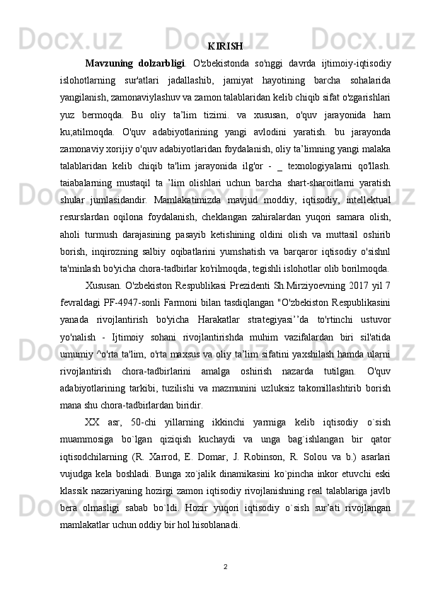 KIRISH
Mavzuning   dolzarbligi .   O'zbekistonda   so'nggi   davrda   ijtimoiy-iqtisodiy
islohotlarning   sur'atlari   jadallashib,   jamiyat   hayotining   barcha   sohalarida
yangilanish, zamonaviylashuv va zamon talablaridan kelib chiqib sifat o'zgarishlari
yuz   bermoqda.   Bu   oliy   ta’lim   tizimi.   va   xususan,   o'quv   jarayonida   ham
ku;atilmoqda.   O'quv   adabiyotlarining   yangi   avlodini   yaratish.   bu   jarayonda
zamonaviy xorijiy o'quv adabiyotlaridan foydalanish, oliy ta’limning yangi malaka
talablaridan   kelib   chiqib   ta'lim   jarayonida   ilg'or   -   _   texnologiyalarni   qo'llash.
taiabalarning   mustaqil   ta   ’lim   olishlari   uchun   barcha   shart-sharoitlarni   yaratish
shular   jumlasidandir.   Mamlakatimizda   mavjud   moddiy,   iqtisodiy,   intellektual
resurslardan   oqilona   foydalanish,   cheklangan   zahiralardan   yuqori   samara   olish,
aholi   turmush   darajasining   pasayib   ketishining   oldini   olish   va   muttasil   oshirib
borish,   inqirozning   salbiy   oqibatlarini   yumshatish   va   barqaror   iqtisodiy   o'sishnl
ta'minlash bo'yicha chora-tadbirlar ko'rilmoqda, tegishli islohotlar olib borilmoqda.
Xususan.  O'zbekiston  Respublikasi  Prezidenti  Sh.Mirziyoevning 2017 yil  7
fevraldagi  PF-4947-sonli  Farmoni  bilan tasdiqlangan  "O'zbekiston  Respublikasini
yanada   rivojlantirish   bo'yicha   Harakatlar   strategiyasi’’da   to'rtinchi   ustuvor
yo'nalish   -   Ijtimoiy   sohani   rivojlantirishda   muhim   vazifalardan   biri   sil'atida
umumiy ^o'rta ta'lim, o'rta maxsus va oliy ta’lim sifatini yaxshilash hamda ularni
rivojlantirish   chora-tadbirlarini   amalga   oshirish   nazarda   tutilgan.   O'quv
adabiyotlarining   tarkibi,   tuzilishi   va   mazmunini   uzluksiz   takomillashtirib   borish
mana shu chora-tadbirlardan biridir. 
XX   asr,   50-chi   yillarning   ikkinchi   yarmiga   kelib   iqtisodiy   o`sish
muammosiga   bo`lgan   qiziqish   kuchaydi   va   unga   bag`ishlangan   bir   qator
iqtisodchilarning   (R.   Xarrod,   E.   Domar,   J.   Robinson,   R.   Solou   va   b.)   asarlari
vujudga   kela   boshladi.   Bunga   xo`jalik   dinamikasini   ko`pincha   inkor   etuvchi   eski
klassik nazariyaning hozirgi zamon iqtisodiy rivojlanishning real  talablariga javlb
bera   olmasligi   sabab   bo`ldi.   Hozir   yuqori   iqtisodiy   o`sish   sur’ati   rivojlangan
mamlakatlar uchun oddiy bir hol hisoblanadi.
2 