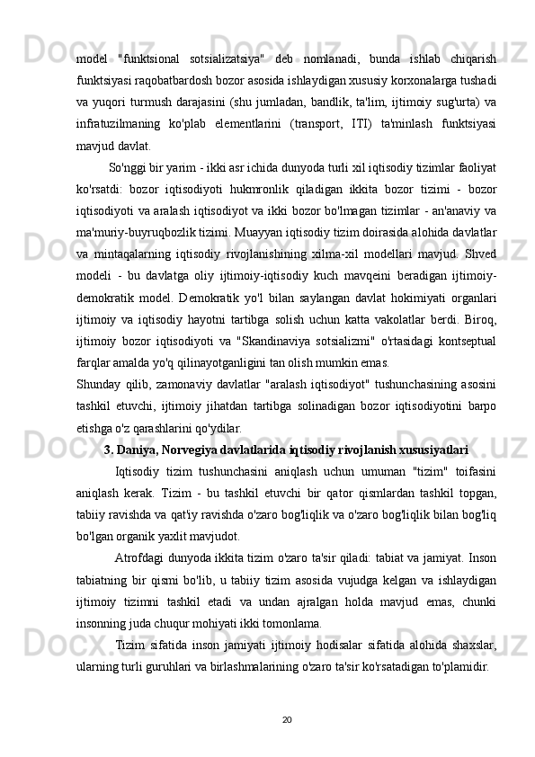 model   "funktsional   sotsializatsiya"   deb   nomlanadi,   bunda   ishlab   chiqarish
funktsiyasi raqobatbardosh bozor asosida ishlaydigan xususiy korxonalarga tushadi
va   yuqori   turmush   darajasini   (shu   jumladan,   bandlik,   ta'lim,   ijtimoiy   sug'urta)   va
infratuzilmaning   ko'plab   elementlarini   (transport,   ITI)   ta'minlash   funktsiyasi
mavjud davlat.
So'nggi bir yarim - ikki asr ichida dunyoda turli xil iqtisodiy tizimlar faoliyat
ko'rsatdi:   bozor   iqtisodiyoti   hukmronlik   qiladigan   ikkita   bozor   tizimi   -   bozor
iqtisodiyoti va aralash iqtisodiyot  va ikki bozor bo'lmagan tizimlar - an'anaviy va
ma'muriy-buyruqbozlik tizimi. Muayyan iqtisodiy tizim doirasida alohida davlatlar
va   mintaqalarning   iqtisodiy   rivojlanishining   xilma-xil   modellari   mavjud.   Shved
modeli   -   bu   davlatga   oliy   ijtimoiy-iqtisodiy   kuch   mavqeini   beradigan   ijtimoiy-
demokratik   model.   Demokratik   yo'l   bilan   saylangan   davlat   hokimiyati   organlari
ijtimoiy   va   iqtisodiy   hayotni   tartibga   solish   uchun   katta   vakolatlar   berdi.   Biroq,
ijtimoiy   bozor   iqtisodiyoti   va   "Skandinaviya   sotsializmi"   o'rtasidagi   kontseptual
farqlar amalda yo'q qilinayotganligini tan olish mumkin emas.
Shunday   qilib,   zamonaviy   davlatlar   "aralash   iqtisodiyot"   tushunchasining   asosini
tashkil   etuvchi,   ijtimoiy   jihatdan   tartibga   solinadigan   bozor   iqtisodiyotini   barpo
etishga o'z qarashlarini qo'ydilar.
3. Daniya, Norvegiya davlatlarida iqtisodiy rivojlanish xususiyatlari
Iqtisodiy   tizim   tushunchasini   aniqlash   uchun   umuman   "tizim"   toifasini
aniqlash   kerak.   Tizim   -   bu   tashkil   etuvchi   bir   qator   qismlardan   tashkil   topgan,
tabiiy ravishda va qat'iy ravishda o'zaro bog'liqlik va o'zaro bog'liqlik bilan bog'liq
bo'lgan organik yaxlit mavjudot.
Atrofdagi dunyoda ikkita tizim o'zaro ta'sir qiladi: tabiat va jamiyat. Inson
tabiatning   bir   qismi   bo'lib,   u   tabiiy   tizim   asosida   vujudga   kelgan   va   ishlaydigan
ijtimoiy   tizimni   tashkil   etadi   va   undan   ajralgan   holda   mavjud   emas,   chunki
insonning juda chuqur mohiyati ikki tomonlama.
Tizim   sifatida   inson   jamiyati   ijtimoiy   hodisalar   sifatida   alohida   shaxslar,
ularning turli guruhlari va birlashmalarining o'zaro ta'sir ko'rsatadigan to'plamidir.
20 