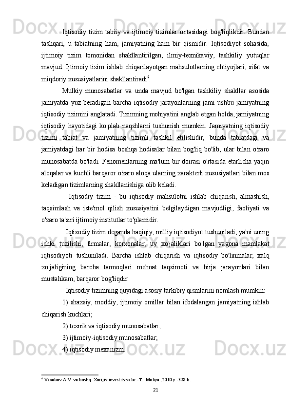Iqtisodiy   tizim  tabiiy  va   ijtimoiy  tizimlar   o'rtasidagi   bog'liqlikdir.  Bundan
tashqari,   u   tabiatning   ham,   jamiyatning   ham   bir   qismidir.   Iqtisodiyot   sohasida,
ijtimoiy   tizim   tomonidan   shakllantirilgan,   ilmiy-texnikaviy,   tashkiliy   yutuqlar
mavjud. Ijtimoiy tizim ishlab chiqarilayotgan mahsulotlarning ehtiyojlari, sifat va
miqdoriy xususiyatlarini shakllantiradi 6
.
Mulkiy   munosabatlar   va   unda   mavjud   bo'lgan   tashkiliy   shakllar   asosida
jamiyatda   yuz   beradigan   barcha   iqtisodiy   jarayonlarning   jami   ushbu   jamiyatning
iqtisodiy tizimini anglatadi. Tizimning mohiyatini anglab etgan holda, jamiyatning
iqtisodiy   hayotidagi   ko'plab   naqshlarni   tushunish   mumkin.   Jamiyatning   iqtisodiy
tizimi   tabiat   va   jamiyatning   tizimli   tashkil   etilishidir,   bunda   tabiatdagi   va
jamiyatdagi   har   bir   hodisa   boshqa   hodisalar   bilan   bog'liq   bo'lib,   ular   bilan   o'zaro
munosabatda  bo'ladi.  Fenomenlarning ma'lum   bir   doirasi  o'rtasida  etarlicha  yaqin
aloqalar va kuchli barqaror o'zaro aloqa ularning xarakterli xususiyatlari bilan mos
keladigan tizimlarning shakllanishiga olib keladi.
    Iqtisodiy   tizim   -   bu   iqtisodiy   mahsulotni   ishlab   chiqarish,   almashish,
taqsimlash   va   iste'mol   qilish   xususiyatini   belgilaydigan   mavjudligi,   faoliyati   va
o'zaro ta'siri ijtimoiy institutlar to'plamidir.
  Iqtisodiy tizim deganda haqiqiy, milliy iqtisodiyot tushuniladi, ya'ni uning
ichki   tuzilishi,   firmalar,   korxonalar,   uy   xo'jaliklari   bo'lgan   yagona   mamlakat
iqtisodiyoti   tushuniladi.   Barcha   ishlab   chiqarish   va   iqtisodiy   bo'linmalar,   xalq
xo'jaligining   barcha   tarmoqlari   mehnat   taqsimoti   va   birja   jarayonlari   bilan
mustahkam, barqaror bog'liqdir.
  Iqtisodiy tizimning quyidagi asosiy tarkibiy qismlarini nomlash mumkin:
1)   shaxsiy,   moddiy,   ijtimoiy   omillar   bilan   ifodalangan   jamiyatning   ishlab
chiqarish kuchlari;
2) texnik va iqtisodiy munosabatlar;
3) ijtimoiy-iqtisodiy munosabatlar;
4) iqtisodiy mexanizm.
6
 Vaxabov A.V. va boshq. Xorijiy investitsiyalar.-T.: Moliya, 2010 y.-328 b.
21 