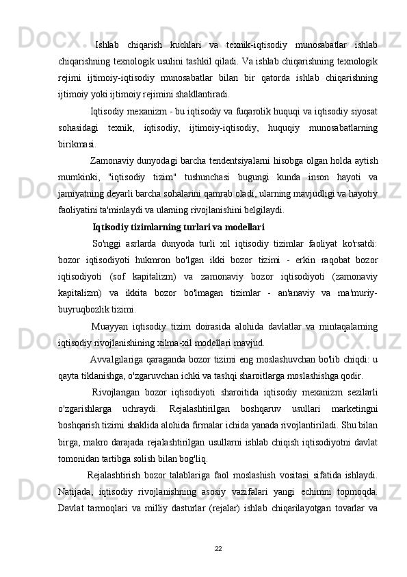   Ishlab   chiqarish   kuchlari   va   texnik-iqtisodiy   munosabatlar   ishlab
chiqarishning texnologik usulini tashkil qiladi. Va ishlab chiqarishning texnologik
rejimi   ijtimoiy-iqtisodiy   munosabatlar   bilan   bir   qatorda   ishlab   chiqarishning
ijtimoiy yoki ijtimoiy rejimini shakllantiradi.
 Iqtisodiy mexanizm - bu iqtisodiy va fuqarolik huquqi va iqtisodiy siyosat
sohasidagi   texnik,   iqtisodiy,   ijtimoiy-iqtisodiy,   huquqiy   munosabatlarning
birikmasi.
  Zamonaviy dunyodagi barcha tendentsiyalarni hisobga olgan holda aytish
mumkinki,   "iqtisodiy   tizim"   tushunchasi   bugungi   kunda   inson   hayoti   va
jamiyatning deyarli barcha sohalarini qamrab oladi, ularning mavjudligi va hayotiy
faoliyatini ta'minlaydi va ularning rivojlanishini belgilaydi.
   Iqtisodiy tizimlarning turlari va modellari
  So'nggi   asrlarda   dunyoda   turli   xil   iqtisodiy   tizimlar   faoliyat   ko'rsatdi:
bozor   iqtisodiyoti   hukmron   bo'lgan   ikki   bozor   tizimi   -   erkin   raqobat   bozor
iqtisodiyoti   (sof   kapitalizm)   va   zamonaviy   bozor   iqtisodiyoti   (zamonaviy
kapitalizm)   va   ikkita   bozor   bo'lmagan   tizimlar   -   an'anaviy   va   ma'muriy-
buyruqbozlik tizimi.
  Muayyan   iqtisodiy   tizim   doirasida   alohida   davlatlar   va   mintaqalarning
iqtisodiy rivojlanishining xilma-xil modellari mavjud.
  Avvalgilariga qaraganda bozor tizimi eng moslashuvchan  bo'lib chiqdi: u
qayta tiklanishga, o'zgaruvchan ichki va tashqi sharoitlarga moslashishga qodir.
  Rivojlangan   bozor   iqtisodiyoti   sharoitida   iqtisodiy   mexanizm   sezilarli
o'zgarishlarga   uchraydi.   Rejalashtirilgan   boshqaruv   usullari   marketingni
boshqarish tizimi shaklida alohida firmalar ichida yanada rivojlantiriladi. Shu bilan
birga,   makro  darajada   rejalashtirilgan   usullarni   ishlab   chiqish   iqtisodiyotni   davlat
tomonidan tartibga solish bilan bog'liq.
Rejalashtirish   bozor   talablariga   faol   moslashish   vositasi   sifatida   ishlaydi.
Natijada,   iqtisodiy   rivojlanishning   asosiy   vazifalari   yangi   echimni   topmoqda.
Davlat   tarmoqlari   va   milliy   dasturlar   (rejalar)   ishlab   chiqarilayotgan   tovarlar   va
22 