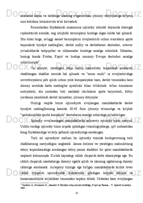 xizmatlar   hajmi   va   tarkibiga   ularning   o'zgaruvchan   ijtimoiy   ehtiyojlariga   ko'proq
mos kelishini ta'minlovchi ta'sir ko'rsatadi.
Resurslardan   foydalanish   muammosi   iqtisodiy   subyekt   doirasida   strategik
rejalashtirish   asosida,   eng   istiqbolli   tarmoqlarni   hisobga   olgan   holda   hal   qilinadi.
Shu bilan  birga,  so'nggi   sanoat  tarmoqlarini   rivojlantirish  uchun resurslarni   qayta
taqsimlash   byudjet   mablag'lari,   davlat   milliy   va   davlatlararo   dasturlari,   ustuvor
yo'nalishlarda   tadqiqotlar   va   ishlanmalar   hisobiga   amalga   oshiriladi.   Masalan,
hozirgi   kunda   Evrika,   Esprit   va   boshqa   umumiy   Evropa   dasturlari   amalga
oshirilmoqda 7
.
Va   nihoyat,   yaratilgan   yalpi   milliy   mahsulotni   taqsimlash   an'anaviy
shakllangan   shakllar   asosida   hal   qilinadi   va   "inson   omili"   ni   rivojlantirishga
investitsiyalarni jalb qilish uchun yirik kompaniyalar ham, davlat tomonidan ham
doimiy   ravishda   katta   mablag'lar   ajratilishi   bilan   to'ldiriladi:   ta'lim   tizimlarini
moliyalash,   shu   jumladan   turli   malakali   ishchilarni   qayta   tayyorlash,   tibbiy
yordamni yaxshilash davlat xizmatlari, ijtimoiy ehtiyojlar.
Hozirgi   vaqtda   bozor   iqtisodiyoti   rivojlangan   mamlakatlarda   davlat
byudjeti   mablag'larining   kamida   30-40   foizi   ijtimoiy   ta'minotga   va   ko'plab
"qashshoqlikka qarshi kurashish" dasturlarini amalga oshirishga yo'naltirilgan.
Iqtisodiy   rivojlanmagan   mamlakatlarda   an'anaviy   iqtisodiy   tizim   mavjud.
Ushbu turdagi iqtisodiy tizim orqada qoladigan texnologiyalarga, qo'l mehnatidan
keng foydalanishga va ko'p qatlamli iqtisodiyotga asoslangan.
Turli   xil   iqtisodiyot   ma'lum   bir   iqtisodiy   tizimda   boshqaruvning   turli
shakllarining   mavjudligini   anglatadi.   Jamoa   kolxozi   va   yaratilgan   mahsulotning
tabiiy   taqsimlanishiga   asoslangan   tabiiy   jamoa   shakllari   bir   qator   mamlakatlarda
saqlanib   kelinmoqda.   Kichik  hajmdagi   ishlab   chiqarish   katta   ahamiyatga   ega.   Bu
ishlab chiqarish manbalariga shaxsiy egalik qilish va ularning egalarining shaxsiy
ishlariga   asoslanadi.   An'anaviy   tizimga   ega   bo'lgan   mamlakatlarda   kichik   tovar
ishlab   chiqarish   iqtisodiyotda   hukmronlik   qiladigan   ko'plab   dehqon   va
hunarmandchilik   xo'jaliklari   tomonidan   taqdim   etiladi.   Nisbatan   kam   rivojlangan
7
 Vaxobov A., Kosimova G., Jamolov X. Byudjet-soliq siyosati yahlitligi, O’quv qo’llanma, - T.: Iqtisod va moliya. 
2005. 
23 