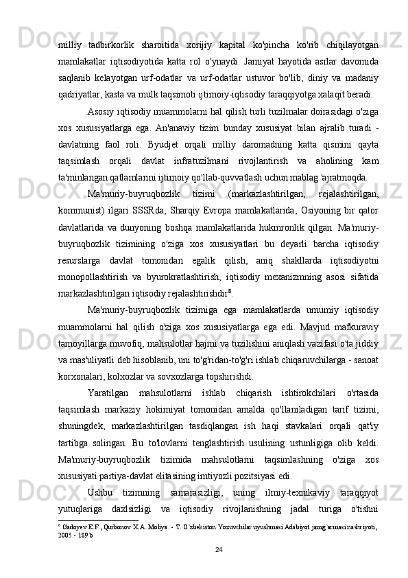 milliy   tadbirkorlik   sharoitida   xorijiy   kapital   ko'pincha   ko'rib   chiqilayotgan
mamlakatlar   iqtisodiyotida   katta   rol   o'ynaydi.   Jamiyat   hayotida   asrlar   davomida
saqlanib   kelayotgan   urf-odatlar   va   urf-odatlar   ustuvor   bo'lib,   diniy   va   madaniy
qadriyatlar, kasta va mulk taqsimoti ijtimoiy-iqtisodiy taraqqiyotga xalaqit beradi.
Asosiy iqtisodiy muammolarni hal qilish turli tuzilmalar doirasidagi o'ziga
xos   xususiyatlarga   ega.   An'anaviy   tizim   bunday   xususiyat   bilan   ajralib   turadi   -
davlatning   faol   roli.   Byudjet   orqali   milliy   daromadning   katta   qismini   qayta
taqsimlash   orqali   davlat   infratuzilmani   rivojlantirish   va   aholining   kam
ta'minlangan qatlamlarini ijtimoiy qo'llab-quvvatlash uchun mablag 'ajratmoqda.
Ma'muriy-buyruqbozlik   tizimi   (markazlashtirilgan,   rejalashtirilgan,
kommunist)   ilgari   SSSRda,   Sharqiy   Evropa   mamlakatlarida,   Osiyoning   bir   qator
davlatlarida   va   dunyoning   boshqa   mamlakatlarida   hukmronlik   qilgan.   Ma'muriy-
buyruqbozlik   tizimining   o'ziga   xos   xususiyatlari   bu   deyarli   barcha   iqtisodiy
resurslarga   davlat   tomonidan   egalik   qilish,   aniq   shakllarda   iqtisodiyotni
monopollashtirish   va   byurokratlashtirish,   iqtisodiy   mexanizmning   asosi   sifatida
markazlashtirilgan iqtisodiy rejalashtirishdir 8
.
Ma'muriy-buyruqbozlik   tizimiga   ega   mamlakatlarda   umumiy   iqtisodiy
muammolarni   hal   qilish   o'ziga   xos   xususiyatlarga   ega   edi.   Mavjud   mafkuraviy
tamoyillarga muvofiq, mahsulotlar hajmi va tuzilishini aniqlash vazifasi o'ta jiddiy
va mas'uliyatli deb hisoblanib, uni to'g'ridan-to'g'ri ishlab chiqaruvchilarga - sanoat
korxonalari, kolxozlar va sovxozlarga topshirishdi.
Yaratilgan   mahsulotlarni   ishlab   chiqarish   ishtirokchilari   o'rtasida
taqsimlash   markaziy   hokimiyat   tomonidan   amalda   qo'llaniladigan   tarif   tizimi,
shuningdek,   markazlashtirilgan   tasdiqlangan   ish   haqi   stavkalari   orqali   qat'iy
tartibga   solingan.   Bu   to'lovlarni   tenglashtirish   usulining   ustunligiga   olib   keldi.
Ma'muriy-buyruqbozlik   tizimida   mahsulotlarni   taqsimlashning   o'ziga   xos
xususiyati partiya-davlat elitasining imtiyozli pozitsiyasi edi.
Ushbu   tizimning   samarasizligi,   uning   ilmiy-texnikaviy   taraqqiyot
yutuqlariga   daxlsizligi   va   iqtisodiy   rivojlanishning   jadal   turiga   o'tishni
8
 Gadoyev E.F., Qurbonov X.A. Moliya. - T. O`zbekiston Yozuvchilar uyushmasi Adabiyot jamg`armasi nashriyoti, 
2005.-  189 b 
24